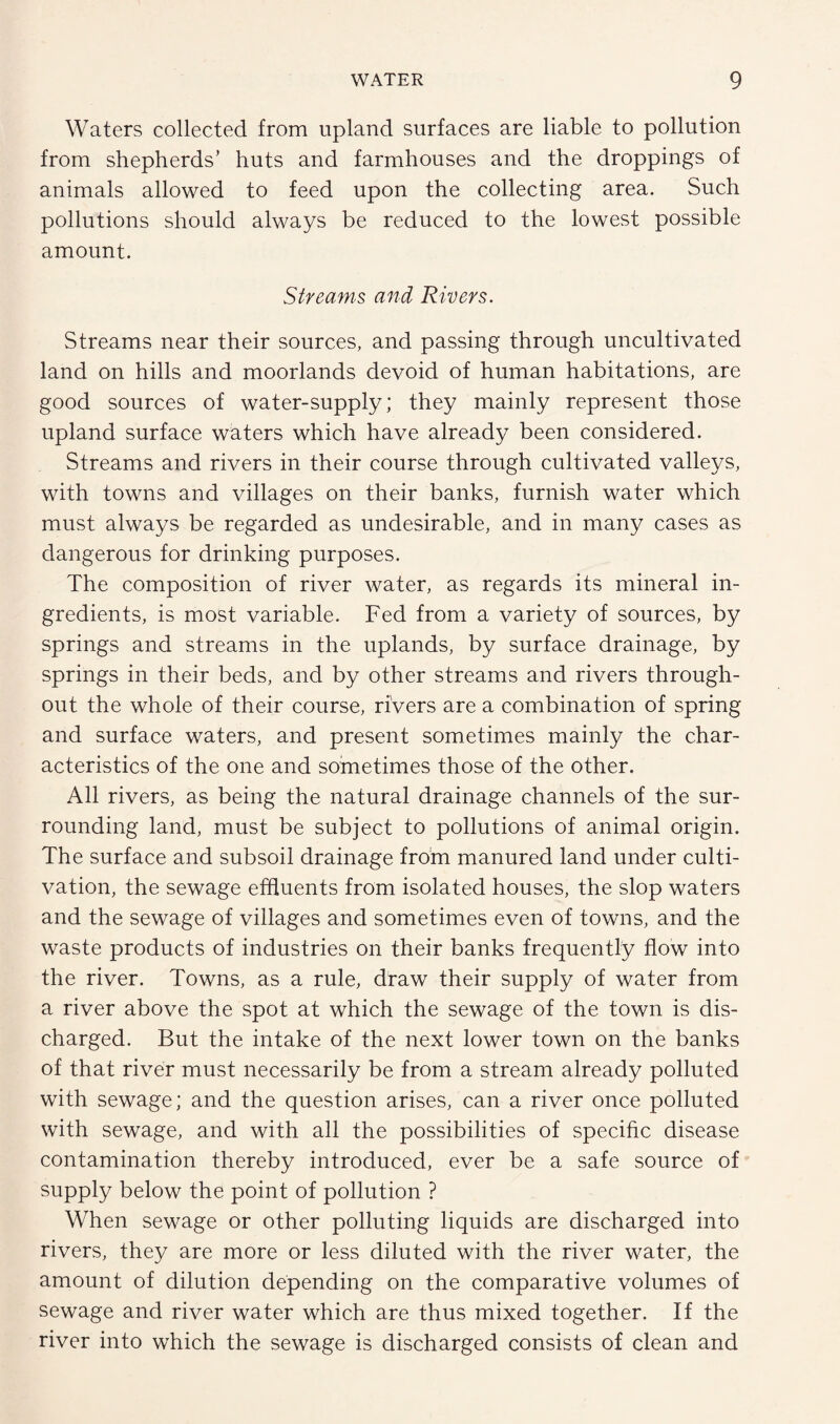 Waters collected from upland surfaces are liable to pollution from shepherds’ huts and farmhouses and the droppings of animals allowed to feed upon the collecting area. Such pollutions should always be reduced to the lowest possible amount. Streams and Rivers. Streams near their sources, and passing through uncultivated land on hills and moorlands devoid of human habitations, are good sources of water-supply; they mainly represent those upland surface waters which have already been considered. Streams and rivers in their course through cultivated valleys, with towns and villages on their banks, furnish water which must always be regarded as undesirable, and in many cases as dangerous for drinking purposes. The composition of river water, as regards its mineral in¬ gredients, is most variable. Fed from a variety of sources, by springs and streams in the uplands, by surface drainage, by springs in their beds, and by other streams and rivers through¬ out the whole of their course, rivers are a combination of spring and surface waters, and present sometimes mainly the char¬ acteristics of the one and sometimes those of the other. All rivers, as being the natural drainage channels of the sur¬ rounding land, must be subject to pollutions of animal origin. The surface and subsoil drainage from manured land under culti¬ vation, the sewage effluents from isolated houses, the slop waters and the sewage of villages and sometimes even of towns, and the waste products of industries on their banks frequently flow into the river. Towns, as a rule, draw their supply of water from a river above the spot at which the sewage of the town is dis¬ charged. But the intake of the next lower town on the banks of that river must necessarily be from a stream already polluted with sewage; and the question arises, can a river once polluted with sewage, and with all the possibilities of specific disease contamination thereby introduced, ever be a safe source of supply below the point of pollution ? When sewage or other polluting liquids are discharged into rivers, they are more or less diluted with the river water, the amount of dilution depending on the comparative volumes of sewage and river water which are thus mixed together. If the river into which the sewage is discharged consists of clean and