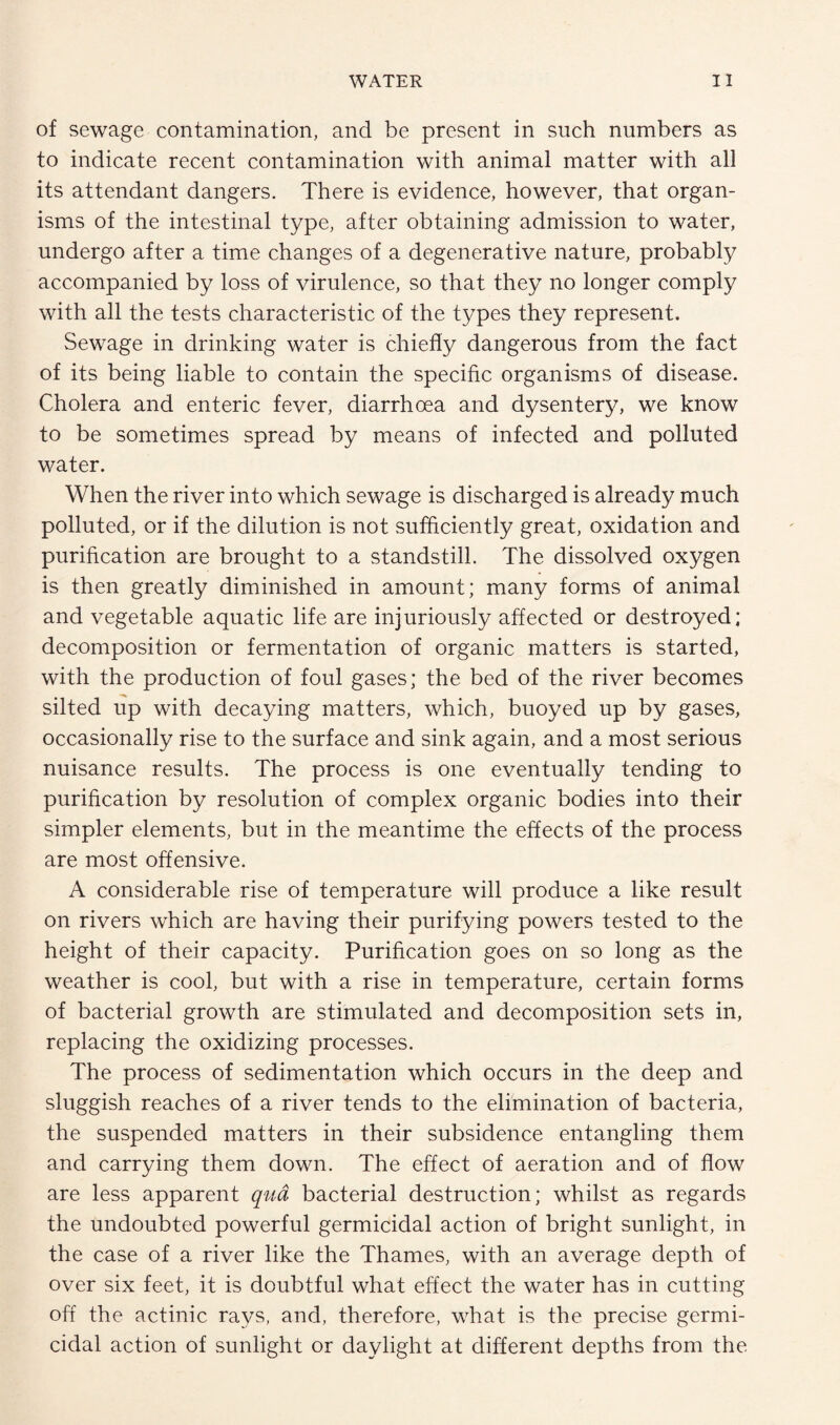 of sewage contamination, and be present in such numbers as to indicate recent contamination with animal matter with all its attendant dangers. There is evidence, however, that organ¬ isms of the intestinal type, after obtaining admission to water, undergo after a time changes of a degenerative nature, probably accompanied by loss of virulence, so that they no longer comply with all the tests characteristic of the types they represent. Sewage in drinking water is chiefly dangerous from the fact of its being liable to contain the specific organisms of disease. Cholera and enteric fever, diarrhoea and dysentery, we know to be sometimes spread by means of infected and polluted water. When the river into which sewage is discharged is already much polluted, or if the dilution is not sufficiently great, oxidation and purification are brought to a standstill. The dissolved oxygen is then greatly diminished in amount; many forms of animal and vegetable aquatic life are injuriously affected or destroyed; decomposition or fermentation of organic matters is started, with the production of foul gases; the bed of the river becomes silted up with decaying matters, which, buoyed up by gases, occasionally rise to the surface and sink again, and a most serious nuisance results. The process is one eventually tending to purification by resolution of complex organic bodies into their simpler elements, but in the meantime the effects of the process are most offensive. A considerable rise of temperature will produce a like result on rivers which are having their purifying powers tested to the height of their capacity. Purification goes on so long as the weather is cool, but with a rise in temperature, certain forms of bacterial growth are stimulated and decomposition sets in, replacing the oxidizing processes. The process of sedimentation which occurs in the deep and sluggish reaches of a river tends to the elimination of bacteria, the suspended matters in their subsidence entangling them and carrying them down. The effect of aeration and of flow are less apparent qua, bacterial destruction; whilst as regards the undoubted powerful germicidal action of bright sunlight, in the case of a river like the Thames, with an average depth of over six feet, it is doubtful what effect the water has in cutting off the actinic rays, and, therefore, what is the precise germi¬ cidal action of sunlight or daylight at different depths from the