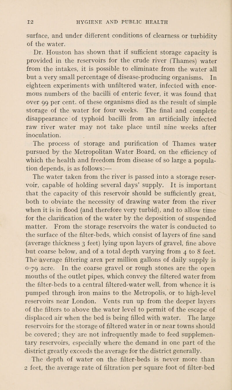 surface, and under different conditions of clearness or turbidity of the water. Dr. Houston has shown that if sufficient storage capacity is provided in the reservoirs for the crude river (Thames) water from the intakes, it is possible to eliminate from the water all but a very small percentage of disease-producing organisms. In eighteen experiments with unfiltered water, infected with enor¬ mous numbers of the bacilli of enteric fever, it was found that over 99 per cent, of these organisms died as the result of simple storage of the water for four weeks. The final and complete disappearance of typhoid bacilli from an artificially infected raw river water may not take place until nine weeks after inoculation. The process of storage and purification of Thames water pursued by the Metropolitan Water Board, on the efficiency of which the health and freedom from disease of so large a popula¬ tion depends, is as follows:— The water taken from the river is passed into a storage reser¬ voir, capable of holding several days’ supply. It is important that the capacity of this reservoir should be sufficiently great, both to obviate the necessity of drawing water from the river when it is in flood (and therefore very turbid), and to allow time for the clarification of the water by the deposition of suspended matter. From the storage reservoirs the water is conducted to the surface of the filter-beds, which consist of layers of fine sand (average thickness 3 feet) lying upon layers of gravel, fine above but coarse below, and of a total depth varying from 4 to 8 feet. The average filtering area per million gallons of daily supply is 0-79 acre. In the coarse gravel or rough stones are the open mouths of the outlet pipes, which convey the filtered water from the filter-beds to a central filtered-water well, from whence it is pumped through iron mains to the Metropolis, or to high-level reservoirs near London. Vents run up from the deeper la}^ers of the filters to above the water level to permit of the escape of displaced air when the bed is being filled with water. The large reservoirs for the storage of filtered water in or near towns should be covered; they are not infrequently made to feed supplemen¬ tary reservoirs, especially where the demand in one part of the district greatly exceeds the average for the district generally. The depth of water on the filter-beds is never more than 2 feet, the average rate of filtration per square foot of filter-bed