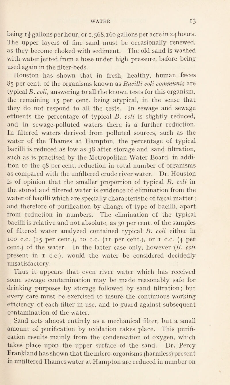 being ij gallons per hour, or 1,568,160 gallons per acre in 24 hours. The upper layers of fine sand must be occasionally renewed, as they become choked with sediment. The old sand is washed with water jetted from a hose under high pressure, before being used again in the filter-beds. Houston has shown that in fresh, healthy, human faeces 85 per cent, of the organisms known as Bacilli coll communis are typical B. coli, answering to all the known tests for this organism, the remaining 15 per cent, being atypical, in the sense that they do not respond to all the tests. In sewage and sewage effluents the percentage of typical B. coli is slightly reduced, and in sewage-polluted waters there is a further reduction. In filtered waters derived from polluted sources, such as the water of the Thames at Hampton, the percentage of typical bacilli is reduced as low as 38 after storage and sand filtration, such as is practised by the Metropolitan Water Board, in addi¬ tion to the 98 per cent, reduction in total number of organisms as compared with the unfiltered crude river water. Dr. Houston is of opinion that the smaller proportion of typical B. coli in the stored and filtered water is evidence of elimination from the water of bacilli which are specially characteristic of faecal matter; and therefore of purification by change of type of bacilli, apart from reduction in numbers. The elimination of the typical bacilli is relative and not absolute, as 30 per cent, of the samples of filtered water analyzed contained typical B. coli either in 100 c.c. (15 per cent.), 10 c.c. (11 per cent.), or 1 c.c. (4 per cent.) of the water. In the latter case only, however (B. coli present in 1 c.c.), would the water be considered decidedly unsatisfactory. Thus it appears that even river water which has received some sewage contamination may be made reasonably safe for drinking purposes by storage followed by sand filtration; but every care must be exercised to insure the continuous working efficiency of each filter in use, and to guard against subsequent contamination of the water. Sand acts almost entirely as a mechanical filter, but a small amount of purification by oxidation tapes place. This purifi¬ cation results mainly from the condensation of oxygen, which takes place upon the upper surface of the sand. Dr. Percy Frankland has shown that the micro-organisms (harmless) present in unfiltered Thames water at Hampton are reduced in number on
