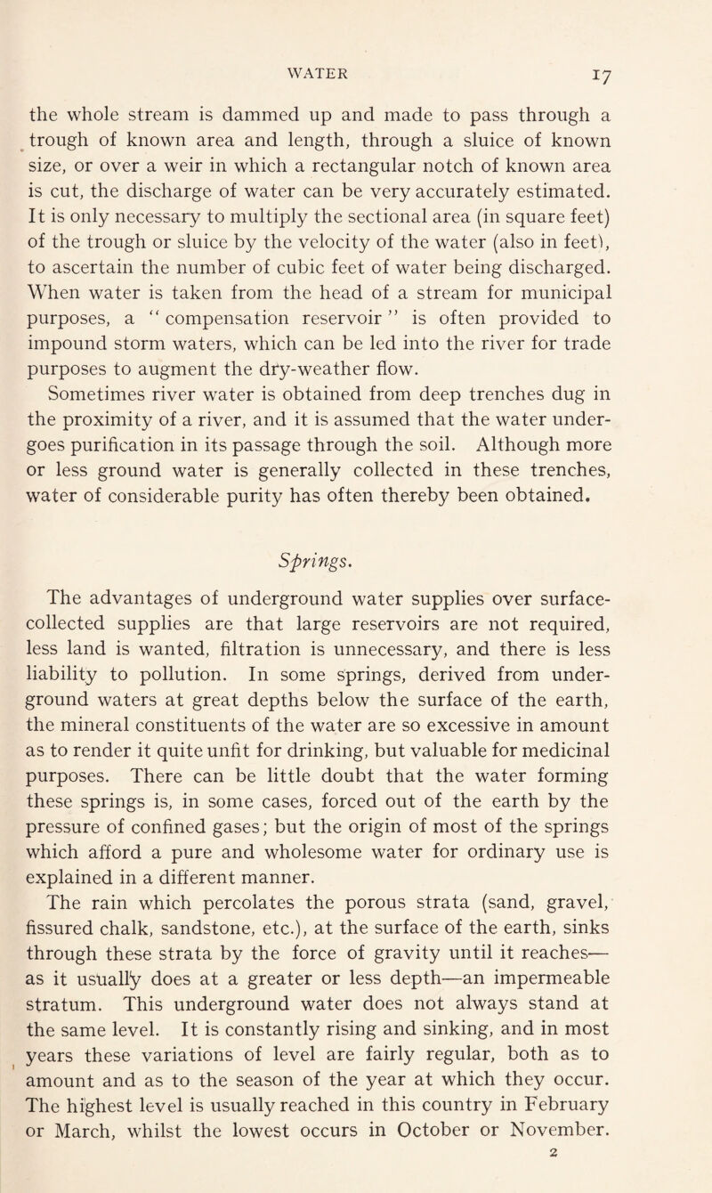 the whole stream is dammed up and made to pass through a trough of known area and length, through a sluice of known size, or over a weir in which a rectangular notch of known area is cut, the discharge of water can be very accurately estimated. It is only necessary to multiply the sectional area (in square feet) of the trough or sluice by the velocity of the water (also in feetf, to ascertain the number of cubic feet of water being discharged. When water is taken from the head of a stream for municipal purposes, a “ compensation reservoir ” is often provided to impound storm waters, which can be led into the river for trade purposes to augment the dTy-weather flow. Sometimes river water is obtained from deep trenches dug in the proximity of a river, and it is assumed that the water under¬ goes purification in its passage through the soil. Although more or less ground water is generally collected in these trenches, water of considerable purity has often thereby been obtained. Springs. The advantages of underground water supplies over surface- collected supplies are that large reservoirs are not required, less land is wanted, filtration is unnecessary, and there is less liability to pollution. In some springs, derived from under¬ ground waters at great depths below the surface of the earth, the mineral constituents of the water are so excessive in amount as to render it quite unfit for drinking, but valuable for medicinal purposes. There can be little doubt that the water forming these springs is, in some cases, forced out of the earth by the pressure of confined gases; but the origin of most of the springs which afford a pure and wholesome water for ordinary use is explained in a different manner. The rain which percolates the porous strata (sand, gravel, fissured chalk, sandstone, etc.), at the surface of the earth, sinks through these strata by the force of gravity until it reaches— as it usually does at a greater or less depth—an impermeable stratum. This underground water does not always stand at the same level. It is constantly rising and sinking, and in most years these variations of level are fairly regular, both as to amount and as to the season of the year at which they occur. The highest level is usually reached in this country in February or March, whilst the lowest occurs in October or November.