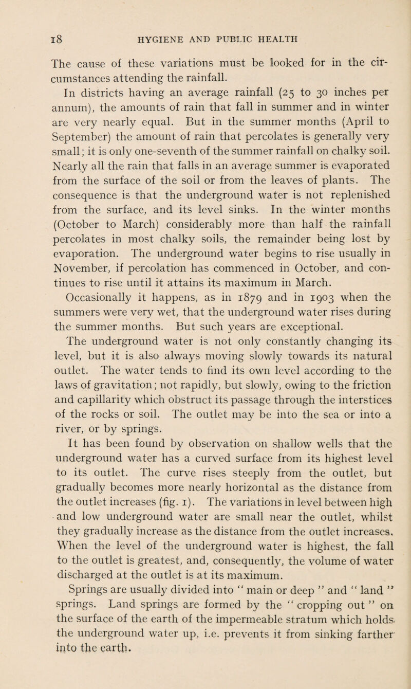 The cause of these variations must be looked for in the cir¬ cumstances attending the rainfall. In districts having an average rainfall (25 to 30 inches per annum), the amounts of rain that fall in summer and in winter are very nearly equal. But in the summer months (April to September) the amount of rain that percolates is generally very small; it is only one-seventh of the summer rainfall on chalky soil. Nearly all the rain that falls in an average summer is evaporated from the surface of the soil or from the leaves of plants. The consequence is that the underground water is not replenished from the surface, and its level sinks. In the winter months (October to March) considerably more than half the rainfall percolates in most chalky soils, the remainder being lost by evaporation. The underground water begins to rise usually in November, if percolation has commenced in October, and con¬ tinues to rise until it attains its maximum in March. Occasionally it happens, as in 1879 and in 1903 when the summers were very wet, that the underground water rises during the summer months. But such years are exceptional. The underground water is not only constantly changing its level, but it is also always moving slowly towards its natural outlet. The water tends to find its own level according to the laws of gravitation; not rapidly, but slowly, owing to the friction and capillarity which obstruct its passage through the interstices of the rocks or soil. The outlet may be into the sea or into a river, or by springs. It has been found by observation on shallow wells that the underground water has a curved surface from its highest level to its outlet. The curve rises steeply from the outlet, but gradually becomes more nearly horizontal as the distance from the outlet increases (fig. 1). The variations in level between high and low underground water are small near the outlet, whilst they gradually increase as the distance from the outlet increases. When the level of the underground water is highest, the fall to the outlet is greatest, and, consequently, the volume of water discharged at the outlet is at its maximum. Springs are usually divided into “ main or deep ” and “ land ** springs. Land springs are formed by the “ cropping out ” on the surface of the earth of the impermeable stratum which holds, the underground water up, i.e. prevents it from sinking farther into the earth.