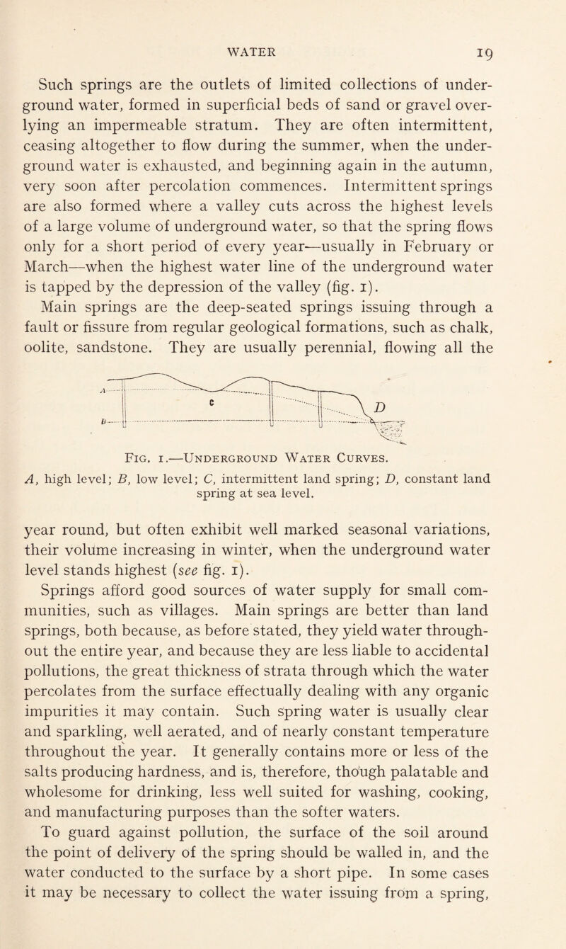 Such springs are the outlets of limited collections of under¬ ground water, formed in superficial beds of sand or gravel over- lying an impermeable stratum. They are often intermittent, ceasing altogether to flow during the summer, when the under¬ ground water is exhausted, and beginning again in the autumn, very soon after percolation commences. Intermittent springs are also formed where a valley cuts across the highest levels of a large volume of underground water, so that the spring flows only for a short period of every year—usually in February or March—when the highest water line of the underground water is tapped by the depression of the valley (fig. 1). Main springs are the deep-seated springs issuing through a fault or fissure from regular geological formations, such as chalk, oolite, sandstone. They are usually perennial, flowing all the Fig. 1.—Underground Water Curves. A, high level; B, low level; C, intermittent land spring; D, constant land spring at sea level. year round, but often exhibit well marked seasonal variations, their volume increasing in winter, when the underground water level stands highest (see fig. 1). Springs afford good sources of water supply for small com¬ munities, such as villages. Main springs are better than land springs, both because, as before stated, they yield water through¬ out the entire year, and because they are less liable to accidental pollutions, the great thickness of strata through which the water percolates from the surface effectually dealing with any organic impurities it may contain. Such spring water is usually clear and sparkling, well aerated, and of nearly constant temperature throughout the year. It generally contains more or less of the salts producing hardness, and is, therefore, though palatable and wholesome for drinking, less well suited for washing, cooking, and manufacturing purposes than the softer waters. To guard against pollution, the surface of the soil around the point of delivery of the spring should be walled in, and the water conducted to the surface by a short pipe. In some cases it may be necessary to collect the water issuing from a spring,