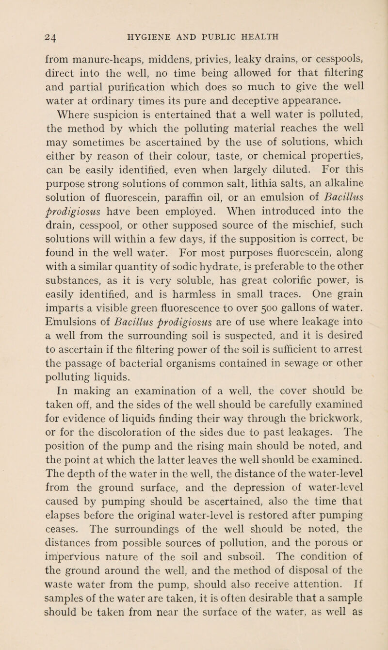 from manure-heaps, middens, privies, leaky drains, or cesspools, direct into the well, no time being allowed for that filtering and partial purification which does so much to give the well water at ordinary times its pure and deceptive appearance. Where suspicion is entertained that a well water is polluted, the method by which the polluting material reaches the well may sometimes be ascertained by the use of solutions, which either by reason of their colour, taste, or chemical properties, can be easily identified, even when largely diluted. For this purpose strong solutions of common salt, lithia salts, an alkaline solution of fluorescein, paraffin oil, or an emulsion of Bacillus prodigiosus have been employed. When introduced into the drain, cesspool, or other supposed source of the mischief, such solutions will within a few days, if the supposition is correct, be found in the well water. For most purposes fluorescein, along with a similar quantity of sodic hydrate, is preferable to the other substances, as it is very soluble, has great colorific power, is easily identified, and is harmless in small traces. One grain imparts a visible green fluorescence to over 500 gallons of water. Emulsions of Bacillus prodigiosus are of use where leakage into a well from the surrounding soil is suspected, and it is desired to ascertain if the filtering power of the soil is sufficient to arrest the passage of bacterial organisms contained in sewage or other polluting liquids. In making an examination of a well, the cover should be taken off, and the sides of the well should be carefully examined for evidence of liquids finding their way through the brickwork, or for the discoloration of the sides due to past leakages. The position of the pump and the rising main should be noted, and the point at which the latter leaves the well should be examined. The depth of the water in the well, the distance of the water-level from the ground surface, and the depression of water-level caused by pumping should be ascertained, also the time that elapses before the original water-level is restored after pumping ceases. The surroundings of the well should be noted, the distances from possible sources of pollution, and the porous or impervious nature of the soil and subsoil. The condition of the ground around the well, and the method of disposal of the waste water from the pump, should also receive attention. If samples of the water are taken, it is often desirable that a sample should be taken from near the surface of the water, as well as