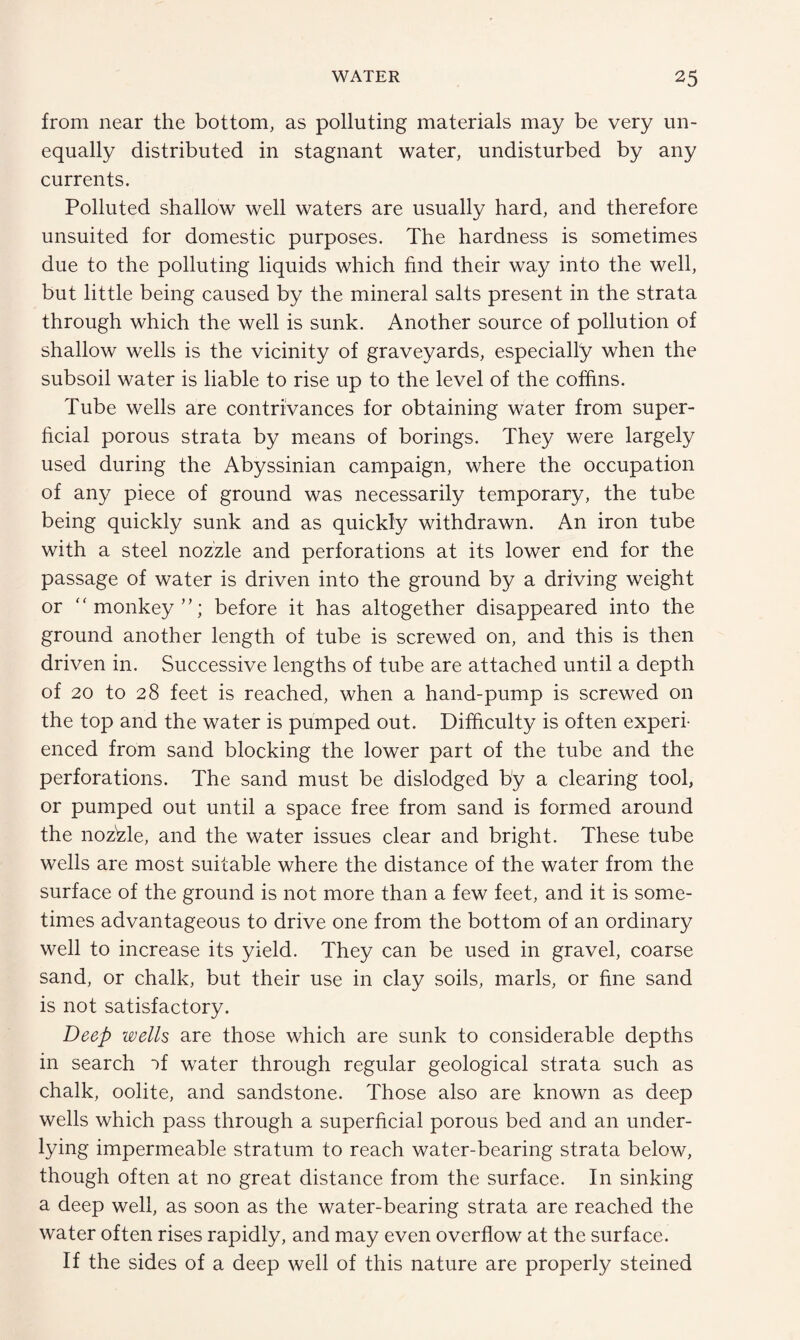 from near the bottom, as polluting materials may be very un¬ equally distributed in stagnant water, undisturbed by any currents. Polluted shallow well waters are usually hard, and therefore unsuited for domestic purposes. The hardness is sometimes due to the polluting liquids which find their way into the well, but little being caused by the mineral salts present in the strata through which the well is sunk. Another source of pollution of shallow wells is the vicinity of graveyards, especially when the subsoil water is liable to rise up to the level of the coffins. Tube wells are contrivances for obtaining water from super¬ ficial porous strata by means of borings. They were largely used during the Abyssinian campaign, where the occupation of any piece of ground was necessarily temporary, the tube being quickly sunk and as quickly withdrawn. An iron tube with a steel nozzle and perforations at its lower end for the passage of water is driven into the ground by a driving weight or “monkey”; before it has altogether disappeared into the ground another length of tube is screwed on, and this is then driven in. Successive lengths of tube are attached until a depth of 20 to 28 feet is reached, when a hand-pump is screwed on the top and the water is pumped out. Difficulty is often experi¬ enced from sand blocking the lower part of the tube and the perforations. The sand must be dislodged by a clearing tool, or pumped out until a space free from sand is formed around the nozzle, and the water issues clear and bright. These tube wells are most suitable where the distance of the water from the surface of the ground is not more than a few feet, and it is some¬ times advantageous to drive one from the bottom of an ordinary well to increase its yield. They can be used in gravel, coarse sand, or chalk, but their use in clay soils, marls, or fine sand is not satisfactory. Deep wells are those which are sunk to considerable depths in search if water through regular geological strata such as chalk, oolite, and sandstone. Those also are known as deep wells which pass through a superficial porous bed and an under¬ lying impermeable stratum to reach water-bearing strata below, though often at no great distance from the surface. In sinking a deep well, as soon as the water-bearing strata are reached the water often rises rapidly, and may even overflow at the surface. If the sides of a deep well of this nature are properly steined