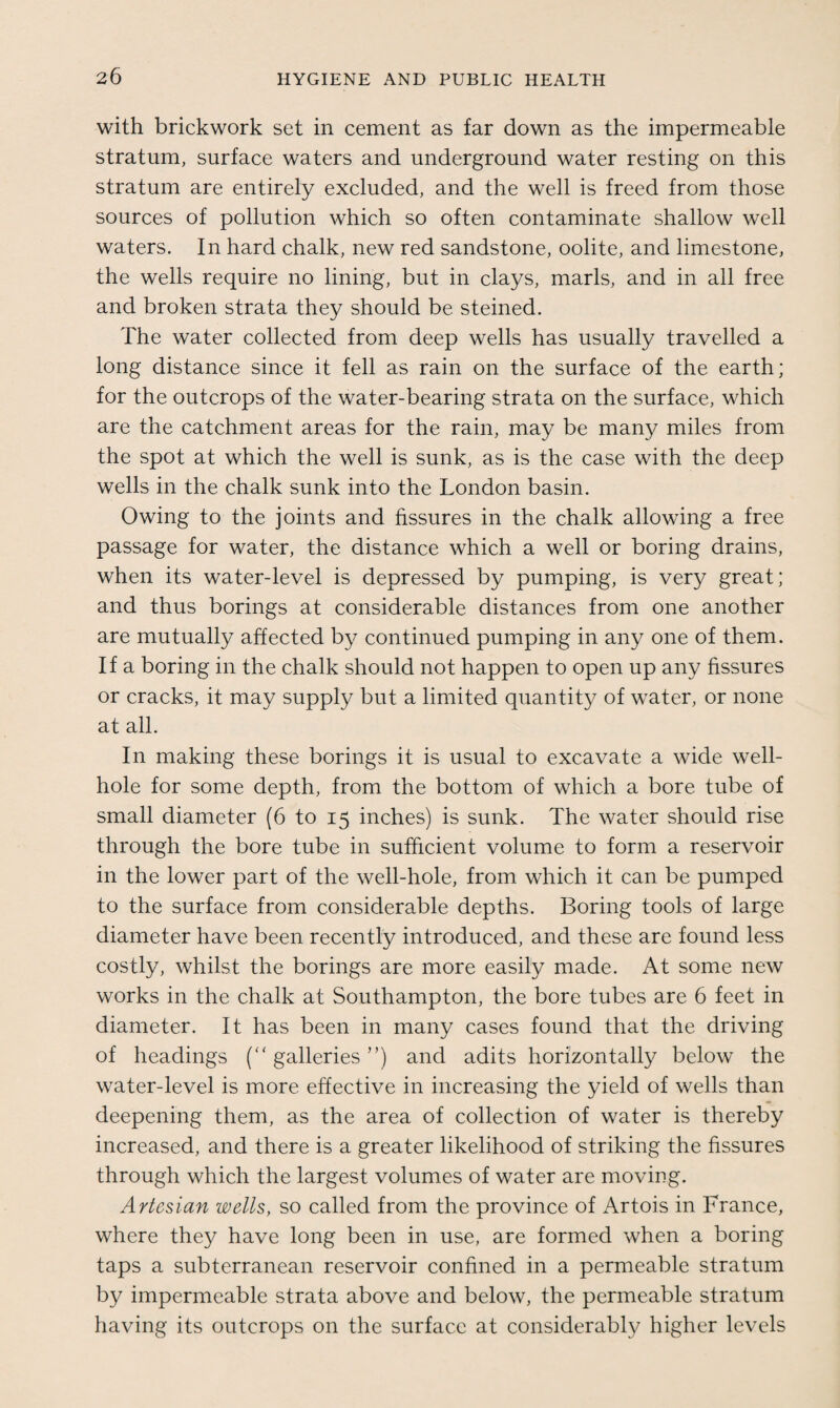with brickwork set in cement as far down as the impermeable stratum, surface waters and underground water resting on this stratum are entirely excluded, and the well is freed from those sources of pollution which so often contaminate shallow well waters. In hard chalk, new red sandstone, oolite, and limestone, the wells require no lining, but in clays, marls, and in all free and broken strata they should be steined. The water collected from deep wells has usually travelled a long distance since it fell as rain on the surface of the earth; for the outcrops of the water-bearing strata on the surface, which are the catchment areas for the rain, may be many miles from the spot at which the well is sunk, as is the case with the deep wells in the chalk sunk into the London basin. Owing to the joints and fissures in the chalk allowing a free passage for water, the distance which a well or boring drains, when its water-level is depressed by pumping, is very great; and thus borings at considerable distances from one another are mutually affected by continued pumping in any one of them. If a boring in the chalk should not happen to open up any fissures or cracks, it may supply but a limited quantity of water, or none at all. In making these borings it is usual to excavate a wide well- hole for some depth, from the bottom of which a bore tube of small diameter (6 to 15 inches) is sunk. The water should rise through the bore tube in sufficient volume to form a reservoir in the lower part of the well-hole, from which it can be pumped to the surface from considerable depths. Boring tools of large diameter have been recently introduced, and these are found less costly, whilst the borings are more easily made. At some new works in the chalk at Southampton, the bore tubes are 6 feet in diameter. It has been in many cases found that the driving of headings (“galleries”) and adits horizontally below the water-level is more effective in increasing the yield of wells than deepening them, as the area of collection of water is thereby increased, and there is a greater likelihood of striking the fissures through which the largest volumes of water are moving. Artesian wells, so called from the province of Artois in France, where they have long been in use, are formed when a boring taps a subterranean reservoir confined in a permeable stratum by impermeable strata above and below, the permeable stratum having its outcrops on the surface at considerably higher levels