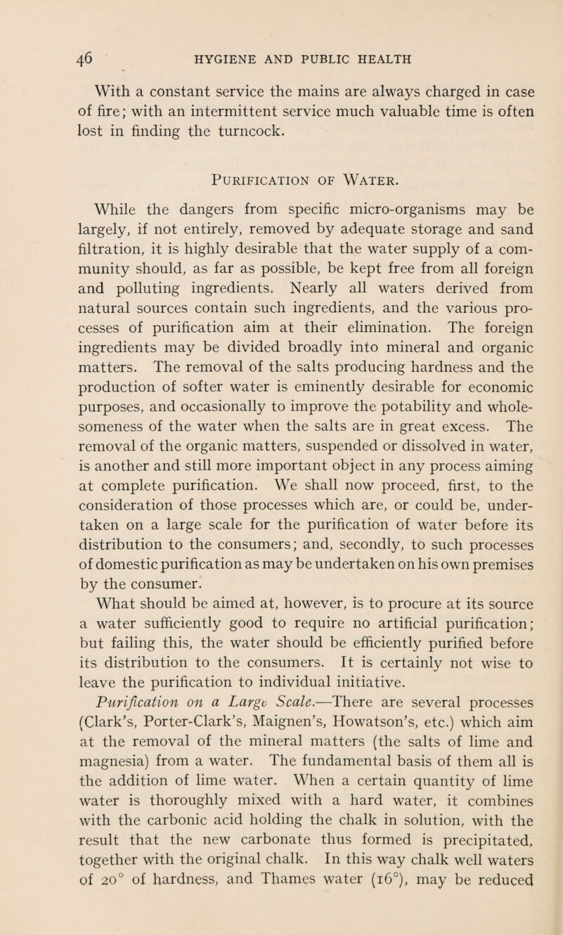 With a constant service the mains are always charged in case of fire; with an intermittent service much valuable time is often lost in finding the turncock. Purification of Water. While the dangers from specific micro-organisms may be largely, if not entirely, removed by adequate storage and sand filtration, it is highly desirable that the water supply of a com¬ munity should, as far as possible, be kept free from all foreign and polluting ingredientSo Nearly all waters derived from natural sources contain such ingredients, and the various pro¬ cesses of purification aim at their elimination. The foreign ingredients may be divided broadly into mineral and organic matters. The removal of the salts producing hardness and the production of softer water is eminently desirable for economic purposes, and occasionally to improve the potability and whole¬ someness of the water when the salts are in great excess. The removal of the organic matters, suspended or dissolved in water, is another and still more important object in any process aiming at complete purification. We shall now proceed, first, to the consideration of those processes which are, or could be, under¬ taken on a large scale for the purification of water before its distribution to the consumers; and, secondly, to such processes of domestic purification as may be undertaken on his own premises by the consumer. What should be aimed at, however, is to procure at its source a water sufficiently good to require no artificial purification; but failing this, the water should be efficiently purified before its distribution to the consumers. It is certainly not wise to leave the purification to individual initiative. Purification on a Large Scale.—There are several processes (Clark’s, Porter-Clark’s, Maignen’s, Howatson’s, etc.) which aim at the removal of the mineral matters (the salts of lime and magnesia) from a water. The fundamental basis of them all is the addition of lime water. When a certain quantity of lime water is thoroughly mixed with a hard water, it combines with the carbonic acid holding the chalk in solution, with the result that the new carbonate thus formed is precipitated, together with the original chalk. In this way chalk well waters of 20° of hardness, and Thames water (i6°), may be reduced