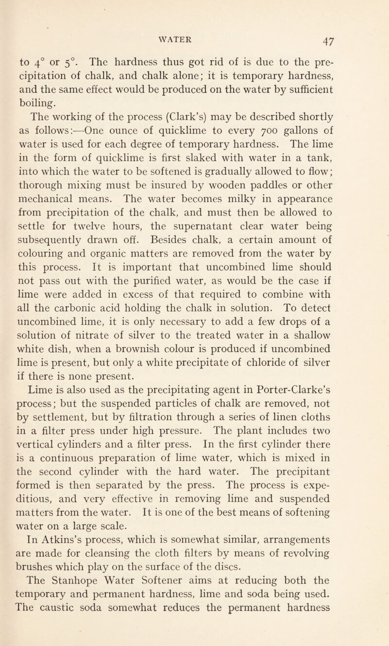 to 40 or 50. The hardness thus got rid of is due to the pre¬ cipitation of chalk, and chalk alone; it is temporary hardness, and the same effect would be produced on the water by sufficient boiling. The working of the process (Clark’s) may be described shortly as follows:—One ounce of quicklime to every 700 gallons of water is used for each degree of temporary hardness. The lime in the form of quicklime is first slaked with water in a tank, into which the water to be softened is gradually allowed to flow; thorough mixing must be insured by wooden paddles or other mechanical means. The water becomes milky in appearance from precipitation of the chalk, and must then be allowed to settle for twelve hours, the supernatant clear water being subsequently drawn off. Besides chalk, a certain amount of colouring and organic matters are removed from the water by this process. It is important that uncombined lime should not pass out with the purified water, as would be the case if lime were added in excess of that required to combine with all the carbonic acid holding the chalk in solution. To detect uncombined lime, it is only necessary to add a few drops of a solution of nitrate of silver to the treated water in a shallow white dish, when a brownish colour is produced if uncombined lime is present, but only a white precipitate of chloride of silver if there is none present. Lime is also used as the precipitating agent in Porter-Clarke’s process; but the suspended particles of chalk are removed, not by settlement, but by filtration through a series of linen cloths in a filter press under high pressure. The plant includes two vertical cylinders and a filter press. In the first cylinder there is a continuous preparation of lime water, which is mixed in the second cylinder with the hard water. The precipitant formed is then separated by the press. The process is expe¬ ditious, and very effective in removing lime and suspended matters from the water. It is one of the best means of softening water on a large scale. In Atkins’s process, which is somewhat similar, arrangements are made for cleansing the cloth filters by means of revolving brushes which play on the surface of the discs. The Stanhope Water Softener aims at reducing both the temporary and permanent hardness, lime and soda being used. The caustic soda somewhat reduces the permanent hardness