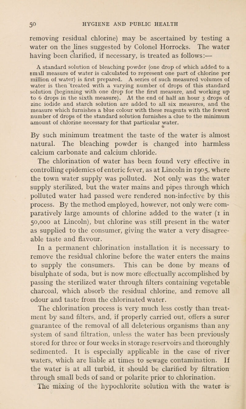 removing residual chlorine) may be ascertained by testing a water on the lines suggested by Colonel Horrocks. The water having been clarified, if necessary, is treated as follows:— A standard solution of bleaching powder (one drop of which added to a small measure of water is calculated to represent one part of chlorine per million of water) is first prepared. A series of such measured volumes of water is then treated with a varying number of drops of this standard solution (beginning with one drop for the first measure, and working up to 6 drops in the sixth measure). At the end of half an hour 3 drops of zinc iodide and starch solution are added to all six measures, and the measure which furnishes a blue colour with these reagents with the fewest number of drops of the standard solution furnishes a clue to the minimum amount of chlorine necessary for that particular water. By such minimum treatment the taste of the water is almost natural. The bleaching powder is changed into harmless calcium carbonate and calcium chloride. The chlorination of water has been found very effective in controlling epidemics of enteric fever, as at Lincoln in 1905, where the town water supply was polluted. Not only was the water supply sterilized, but the water mains and pipes through which polluted water had passed were rendered non-infective by this process. By the method employed, however, not only were com¬ paratively large amounts of chlorine added to the water (1 in 50,000 at Lincoln), but chlorine was still present in the water as supplied to the consumer, giving the water a very disagree¬ able taste and flavour. In a permanent chlorination installation it is necessary to remove the residual chlorine before the water enters the mains to supply the consumers. This can be done by means of bisulphate of soda, but is now more effectually accomplished by passing the sterilized water through filters containing vegetable charcoal, which absorb the residual chlorine, and remove all odour and taste from the chlorinated water. The chlorination process is very much less costly than treat¬ ment by sand filters, and, if properly carried out, offers a surer guarantee of the removal of all deleterious organisms than any system of sand filtration, unless the water has been previously stored for three or four weeks in storage reservoirs and thoroughly sedimented. It is especially applicable in the case of river waters, which are liable at times to sewage contamination. If the water is at all turbid, it should be clarified by filtration through small beds of sand or polarite prior to chlorination. The mixing of the hypochlorite solution with the water is-