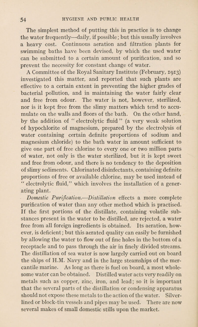 The simplest method of putting this in practice is to change the water frequently—daily, if possible; but this usually involves a heavy cost. Continuous aeration and filtration plants for swimming baths have been devised, by which the used water can be submitted to a certain amount of purification, and so prevent the necessity for constant change of water. A Committee of the Royal Sanitary Institute (February, 1913) investigated this matter, and reported that such plants are effective to a certain extent in preventing the higher grades of bacterial pollution, and in maintaining the water fairly clear and free from odour. The water is not, however, sterilized, nor is it kept free from the slimy matters which tend to accu¬ mulate on the walls and floors of the bath. On the other hand, by the addition of “ electrolytic fluid ” (a very weak solution of hypochlorite of magnesium, prepared by the electrolysis of water containing certain definite proportions of sodium and magnesium chloride) to the bath water in amount sufficient to give one part of free chlorine to every one or two million parts of water, not only is the water sterilized, but it is kept sweet and free from odour, and there is no tendency to the deposition of slimy sediments. Chlorinated disinfectants, containing definite proportions of free or available chlorine, may be used instead of  electrolytic fluid,” which involves the installation of a gener¬ ating plant. Domestic Purification.—Distillation effects a more complete purification of water than any other method which is practised. If the first portions of the distillate, containing volatile sub¬ stances present in the water to be distilled, are rejected, a water free from all foreign ingredients is obtained. Its aeration, how¬ ever, is deficient; but this aerated quality can easily be furnished by allowing the water to flow out of fine holes in the bottom of a receptacle and to pass through the air in finely divided streams. The distillation of sea water is now largely carried out on board the ships of H.M. Navy and in the large steamships of the mer¬ cantile marine. As long as there is fuel on board, a most whole¬ some water can be obtained. Distilled water acts very readily on metals such as copper, zinc, iron, and lead; so it is important that the several parts of the distillation or condensing apparatus should not expose these metals to the action of the water. Silver- lined or block-tin vessels and pipes may be used. There are now several makes of small domestic stills upon the market.