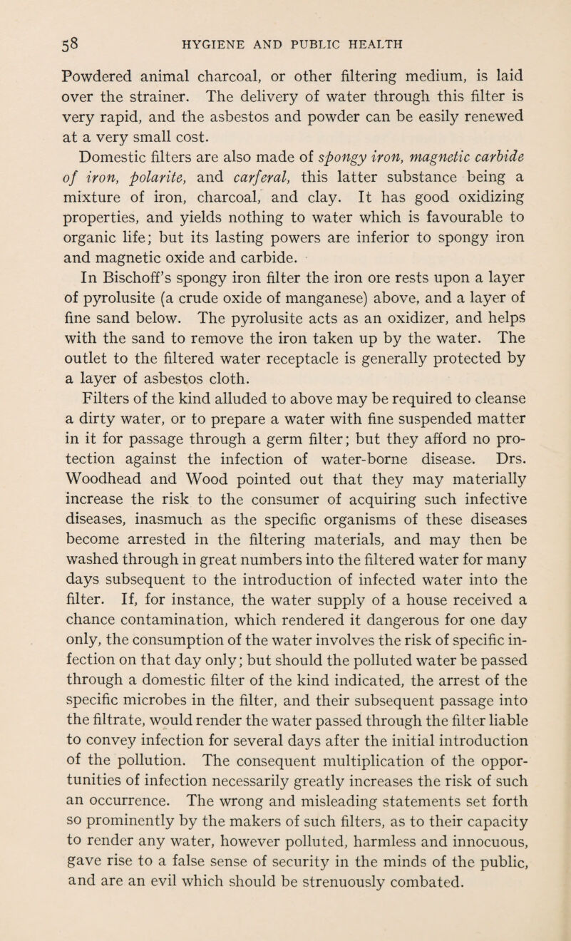 Powdered animal charcoal, or other filtering medium, is laid over the strainer. The delivery of water through this filter is very rapid, and the asbestos and powder can be easily renewed at a very small cost. Domestic filters are also made of spongy iron, magnetic carbide of iron, polarite, and carfcral, this latter substance being a mixture of iron, charcoal, and clay. It has good oxidizing properties, and yields nothing to water which is favourable to organic life; but its lasting powers are inferior to spongy iron and magnetic oxide and carbide. In BischofTs spongy iron filter the iron ore rests upon a layer of pyrolusite (a crude oxide of manganese) above, and a layer of fine sand below. The pyrolusite acts as an oxidizer, and helps with the sand to remove the iron taken up by the water. The outlet to the filtered water receptacle is generally protected by a layer of asbestos cloth. Filters of the kind alluded to above may be required to cleanse a dirty water, or to prepare a water with fine suspended matter in it for passage through a germ filter; but they afford no pro¬ tection against the infection of water-borne disease. Drs. Woodhead and Wood pointed out that they may materially increase the risk to the consumer of acquiring such infective diseases, inasmuch as the specific organisms of these diseases become arrested in the filtering materials, and may then be washed through in great numbers into the filtered water for many days subsequent to the introduction of infected water into the filter. If, for instance, the water supply of a house received a chance contamination, which rendered it dangerous for one day only, the consumption of the water involves the risk of specific in¬ fection on that day only; but should the polluted water be passed through a domestic filter of the kind indicated, the arrest of the specific microbes in the filter, and their subsequent passage into the filtrate, would render the water passed through the filter liable to convey infection for several days after the initial introduction of the pollution. The consequent multiplication of the oppor¬ tunities of infection necessarily greatly increases the risk of such an occurrence. The wrong and misleading statements set forth so prominently by the makers of such filters, as to their capacity to render any water, however polluted, harmless and innocuous, gave rise to a false sense of security in the minds of the public, and are an evil which should be strenuously combated.