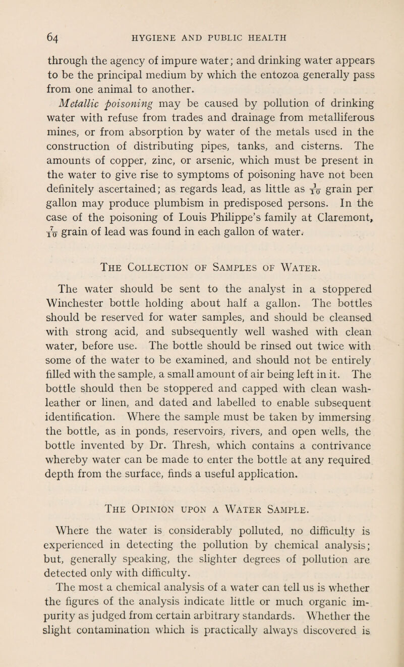 through the agency of impure water; and drinking water appears to be the principal medium by which the entozoa generally pass from one animal to another. Metallic poisoning may be caused by pollution of drinking water with refuse from trades and drainage from metalliferous mines, or from absorption by water of the metals used in the construction of distributing pipes, tanks, and cisterns. The amounts of copper, zinc, or arsenic, which must be present in the water to give rise to symptoms of poisoning have not been definitely ascertained; as regards lead, as little as TV grain per gallon may produce plumbism in predisposed persons. In the case of the poisoning of Louis Philippe’s family at Claremont, i7o grain of lead was found in each gallon of water. The Collection of Samples of Water. The water should be sent to the analyst in a stoppered Winchester bottle holding about half a gallon. The bottles should be reserved for water samples, and should be cleansed with strong acid, and subsequently well washed with clean water, before use. The bottle should be rinsed out twice with some of the water to be examined, and should not be entirely filled with the sample, a small amount of air being left in it. The bottle should then be stoppered and capped with clean wash- leather or linen, and dated and labelled to enable subsequent identification. Where the sample must be taken by immersing the bottle, as in ponds, reservoirs, rivers, and open wells, the bottle invented by Dr. Thresh, which contains a contrivance whereby water can be made to enter the bottle at any required depth from the surface, finds a useful application. The Opinion upon a Water Sample. Where the water is considerably polluted, no difficulty is experienced in detecting the pollution by chemical analysis; but, generally speaking, the slighter degrees of pollution are detected only with difficulty. The most a chemical analysis of a water can tell us is whether the figures of the analysis indicate little or much organic im¬ purity as judged from certain arbitrary standards. Whether the slight contamination which is practically always discovered is