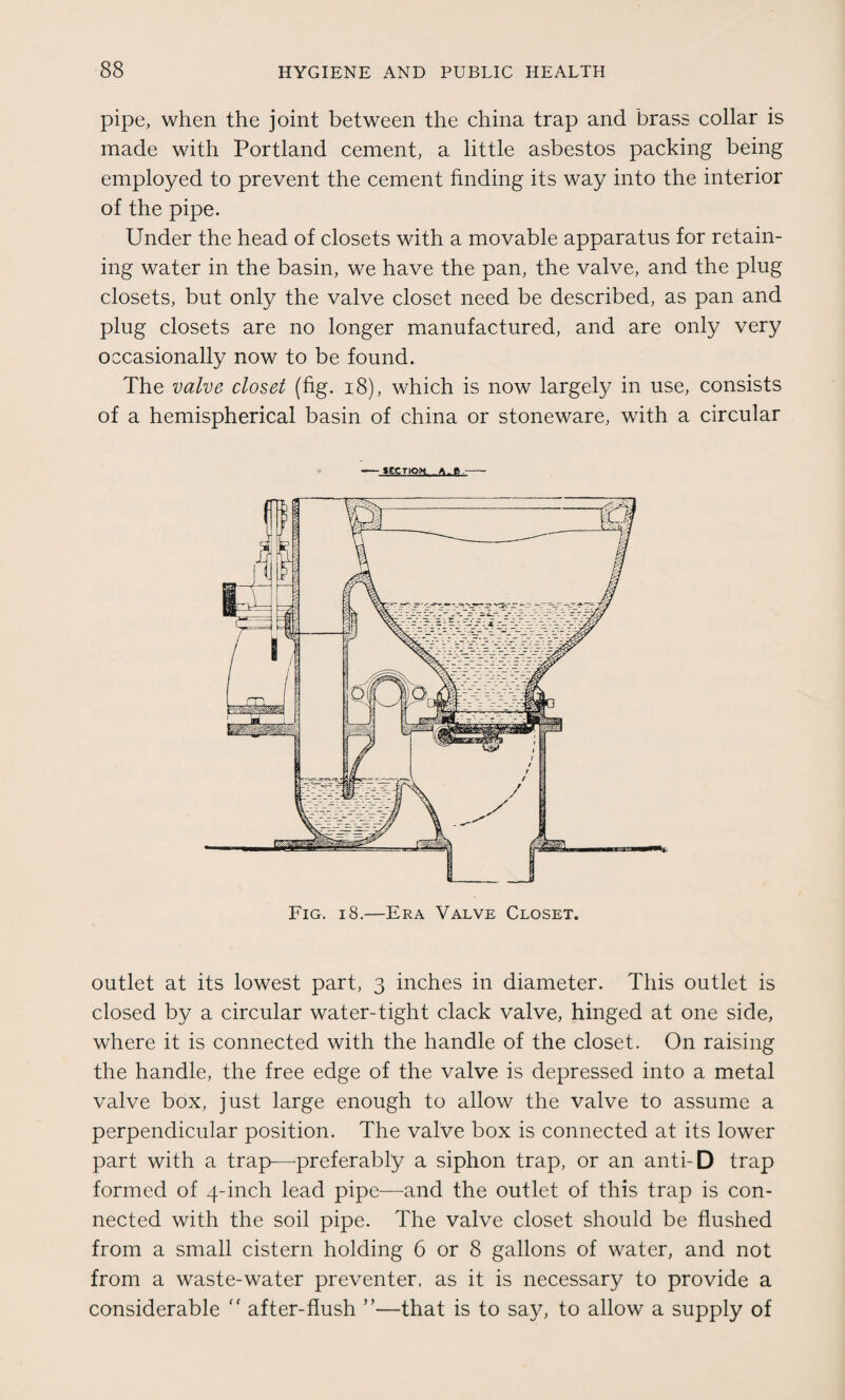 pipe, when the joint between the china trap and brass collar is made with Portland cement, a little asbestos packing being employed to prevent the cement finding its way into the interior of the pipe. Under the head of closets with a movable apparatus for retain¬ ing water in the basin, we have the pan, the valve, and the plug closets, but only the valve closet need be described, as pan and plug closets are no longer manufactured, and are only very occasionally now to be found. The valve closet (fig. 18), which is now largely in use, consists of a hemispherical basin of china or stoneware, with a circular - 1ECTIOM A.B.-- Fig. i8.—Era Valve Closet. outlet at its lowest part, 3 inches in diameter. This outlet is closed by a circular water-tight clack valve, hinged at one side, where it is connected with the handle of the closet. On raising the handle, the free edge of the valve is depressed into a metal valve box, just large enough to allow the valve to assume a perpendicular position. The valve box is connected at its lower part with a trap—-preferably a siphon trap, or an anti-D trap formed of 4-inch lead pipe—and the outlet of this trap is con¬ nected with the soil pipe. The valve closet should be flushed from a small cistern holding 6 or 8 gallons of water, and not from a waste-water preventer, as it is necessary to provide a considerable  after-flush ”—that is to say, to allow a supply of