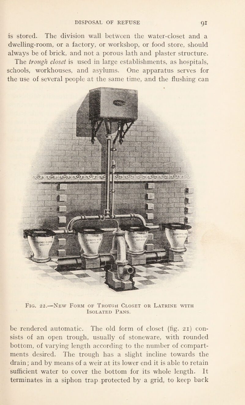 is stored. The division wall between the water-closet and a dwelling-room, or a factory, or workshop, or food store, should always be of brick, and not a porous lath and plaster structure. The trough closet is used in large establishments, as hospitals, schools, workhouses, and asylums. One apparatus serves for the use of several people at the same time, and the flushing can Fig. 22.—New Form of Trough Closet or Latrine with Isolated Pans. be rendered automatic. The old form of closet (fig. 21) con¬ sists of an open trough, usually of stoneware, with rounded bottom, of varying length according to the number of compart¬ ments desired. The trough has a slight incline towards the drain; and by means of a weir at its lower end it is able to retain sufficient water to cover the bottom for its whole length. It terminates in a siphon trap protected by a grid, to keep back