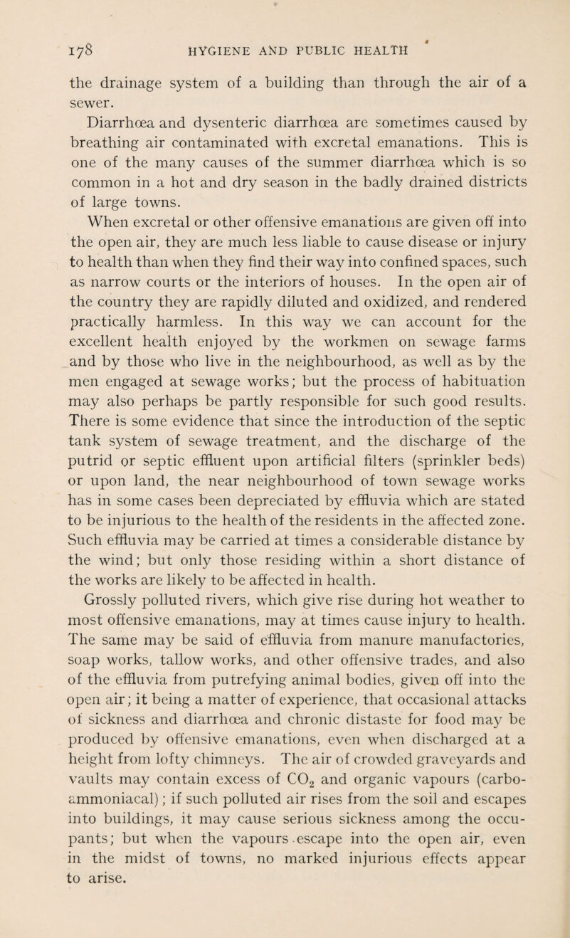 * 178 HYGIENE AND PUBLIC HEALTH the drainage system of a building than through the air of a sewer. Diarrhoea and dysenteric diarrhoea are sometimes caused by breathing air contaminated with excretal emanations. This is one of the many causes of the summer diarrhoea which is so common in a hot and dry season in the badly drained districts of large towns. When excretal or other offensive emanations are given off into the open air, they are much less liable to cause disease or injury to health than when they find their way into confined spaces, such as narrow courts or the interiors of houses. In the open air of the country they are rapidly diluted and oxidized, and rendered practically harmless. In this way we can account for the excellent health enjoyed by the workmen on sewage farms and by those who live in the neighbourhood, as well as by the men engaged at sewage works; but the process of habituation may also perhaps be partly responsible for such good results. There is some evidence that since the introduction of the septic tank system of sewage treatment, and the discharge of the putrid or septic effluent upon artificial filters (sprinkler beds) or upon land, the near neighbourhood of town sewage works has in some cases been depreciated by effluvia which are stated to be injurious to the health of the residents in the affected zone. Such effluvia may be carried at times a considerable distance by the wind; but only those residing within a short distance of the works are likely to be affected in health. Grossly polluted rivers, which give rise during hot weather to most offensive emanations, may at times cause injury to health. The same may be said of effluvia from manure manufactories, soap works, tallow works, and other offensive trades, and also of the effluvia from putrefying animal bodies, given off into the open air; it being a matter of experience, that occasional attacks of sickness and diarrhoea and chronic distaste for food may be produced by offensive emanations, even when discharged at a height from lofty chimneys. The air of crowded graveyards and vaults may contain excess of C02 and organic vapours (carbo- ammoniacal); if such polluted air rises from the soil and escapes into buildings, it may cause serious sickness among the occu¬ pants; but when the vapours escape into the open air, even in the midst of towns, no marked injurious effects appear to arise.