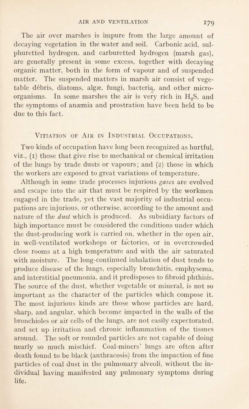 The air over marshes is impure from the large amount of decaying vegetation in the water and soil. Carbonic acid, sul¬ phuretted hydrogen, and carburetted hydrogen (marsh gas), are generally present in some excess, together with decaying organic matter, both in the form of vapour and of suspended matter. The suspended matters in marsh air consist of vege¬ table debris, diatoms, algae, fungi, bacteria, and other micro¬ organisms. In some marshes the air is very rich in H2S, and the symptoms of anaemia and prostration have been held to be due to this fact. Vitiation of Air in Industrial Occupations. Two kinds of occupation have long been recognized as hurtful, viz., (1) those that give rise to mechanical or chemical irritation of the lungs by trade dusts or vapours; and (2) those in which the workers are exposed to great variations of temperature. Although in some trade processes injurious gases are evolved and escape into the air that must be respired by the workmen engaged in the trade, yet the vast majority of industrial occu¬ pations are injurious, or otherwise, according to the amount and nature of the dust which is produced. As subsidiary factors of high importance must be considered the conditions under which the dust-producing work is carried on, whether in the open air, in well-ventilated workshops or factories, or in overcrowded close rooms at a high temperature and with the air saturated with moisture. The long-continued inhalation of dust tends to produce disease of the lungs, especially bronchitis, emphysema, and interstitial pneumonia, and it predisposes to hbroid phthisis. The source of the dust, whether vegetable or mineral, is not so important as the character of the particles which compose it. The most injurious kinds are those whose particles are hard, sharp, and angular, which become impacted in the walls of the bronchioles or air cells of the lungs, are not easily expectorated, and set up irritation and chronic inflammation of the tissues around. The soft or rounded particles are not capable of doing nearly so much mischief. Coal-miners’ lungs are often after death found to be black (anthracosis) from the impaction of fine particles of coal dust in the pulmonary alveoli, without the in¬ dividual having manifested any pulmonary symptoms during life.