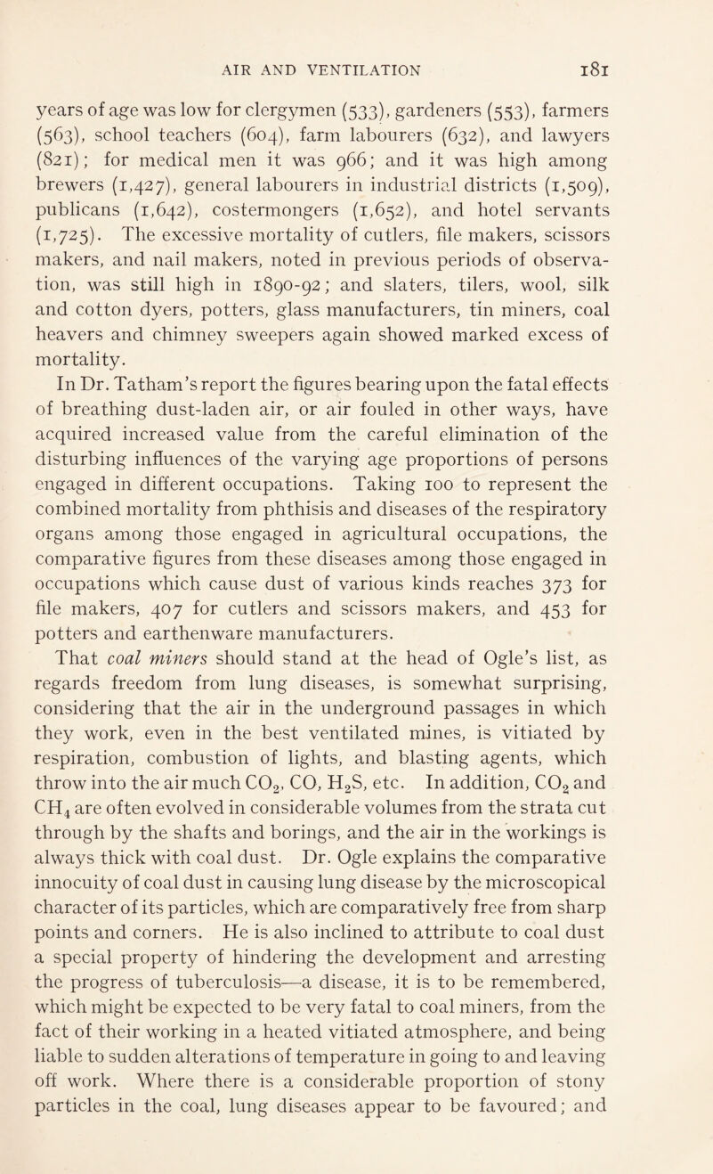 years of age was low for clergymen (533), gardeners (553), farmers (563), school teachers (604), farm labourers (632), and lawyers (821); for medical men it was 966; and it was high among brewers (1,427), general labourers in industrial districts (1,509), publicans (1,642), costermongers (1,652), and hotel servants (1,725). The excessive mortality of cutlers, file makers, scissors makers, and nail makers, noted in previous periods of observa¬ tion, was still high in 1890-92; and slaters, tilers, wool, silk and cotton dyers, potters, glass manufacturers, tin miners, coal heavers and chimney sweepers again showed marked excess of mortality. In Dr. Tatham’s report the figures bearing upon the fatal effects of breathing dust-laden air, or air fouled in other ways, have acquired increased value from the careful elimination of the disturbing influences of the varying age proportions of persons engaged in different occupations. Taking 100 to represent the combined mortality from phthisis and diseases of the respiratory organs among those engaged in agricultural occupations, the comparative figures from these diseases among those engaged in occupations which cause dust of various kinds reaches 373 for file makers, 407 for cutlers and scissors makers, and 453 for potters and earthenware manufacturers. That coal miners should stand at the head of Ogle’s list, as regards freedom from lung diseases, is somewhat surprising, considering that the air in the underground passages in which they work, even in the best ventilated mines, is vitiated by respiration, combustion of lights, and blasting agents, which throw into the air much C02, CO, H2S, etc. In addition, C02 and CH4 are often evolved in considerable volumes from the strata cut through by the shafts and borings, and the air in the workings is always thick with coal dust. Dr. Ogle explains the comparative innocuity of coal dust in causing lung disease by the microscopical character of its particles, which are comparatively free from sharp points and corners. He is also inclined to attribute to coal dust a special property of hindering the development and arresting the progress of tuberculosis—a disease, it is to be remembered, which might be expected to be very fatal to coal miners, from the fact of their working in a heated vitiated atmosphere, and being liable to sudden alterations of temperature in going to and leaving off work. Where there is a considerable proportion of stony particles in the coal, lung diseases appear to be favoured; and