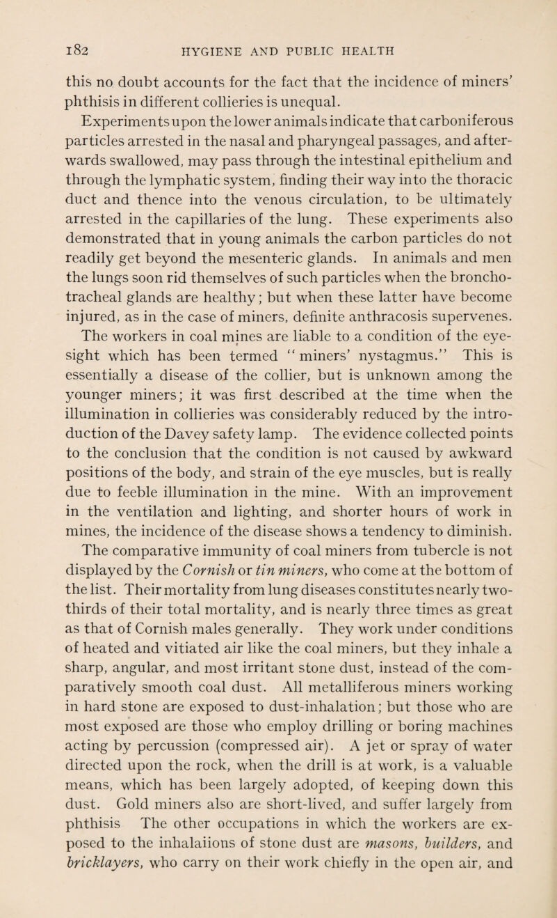 this no doubt accounts for the fact that the incidence of miners' phthisis in different collieries is unequal. Experiments upon the lower animals indicate that carboniferous particles arrested in the nasal and pharyngeal passages, and after¬ wards swallowed, may pass through the intestinal epithelium and through the lymphatic system, finding their way into the thoracic duct and thence into the venous circulation, to be ultimately arrested in the capillaries of the lung. These experiments also demonstrated that in young animals the carbon particles do not readily get beyond the mesenteric glands. In animals and men the lungs soon rid themselves of such particles when the broncho- tracheal glands are healthy; but when these latter have become injured, as in the case of miners, definite anthracosis supervenes. The workers in coal mines are liable to a condition of the eye¬ sight which has been termed “ miners’ nystagmus.” This is essentially a disease of the collier, but is unknown among the younger miners; it was first described at the time when the illumination in collieries was considerably reduced by the intro¬ duction of the Davey safety lamp. The evidence collected points to the conclusion that the condition is not caused by awkward positions of the body, and strain of the eye muscles, but is really due to feeble illumination in the mine. With an improvement in the ventilation and lighting, and shorter hours of work in mines, the incidence of the disease shows a tendency to diminish. The comparative immunity of coal miners from tubercle is not displayed by the Cornish or tin miners, who come at the bottom of the list. Their mortality from lung diseases constitutes nearly two- thirds of their total mortality, and is nearly three times as great as that of Cornish males generally. They work under conditions of heated and vitiated air like the coal miners, but they inhale a sharp, angular, and most irritant stone dust, instead of the com¬ paratively smooth coal dust. All metalliferous miners working in hard stone are exposed to dust-inhalation; but those who are most exposed are those who employ drilling or boring machines acting by percussion (compressed air). A jet or spray of water directed upon the rock, when the drill is at work, is a valuable means, which has been largely adopted, of keeping down this dust. Gold miners also are short-lived, and suffer largely from phthisis The other occupations in which the workers are ex¬ posed to the inhalaiions of stone dust are masons, builders, and bricklayers, who carry on their work chiefly in the open air, and