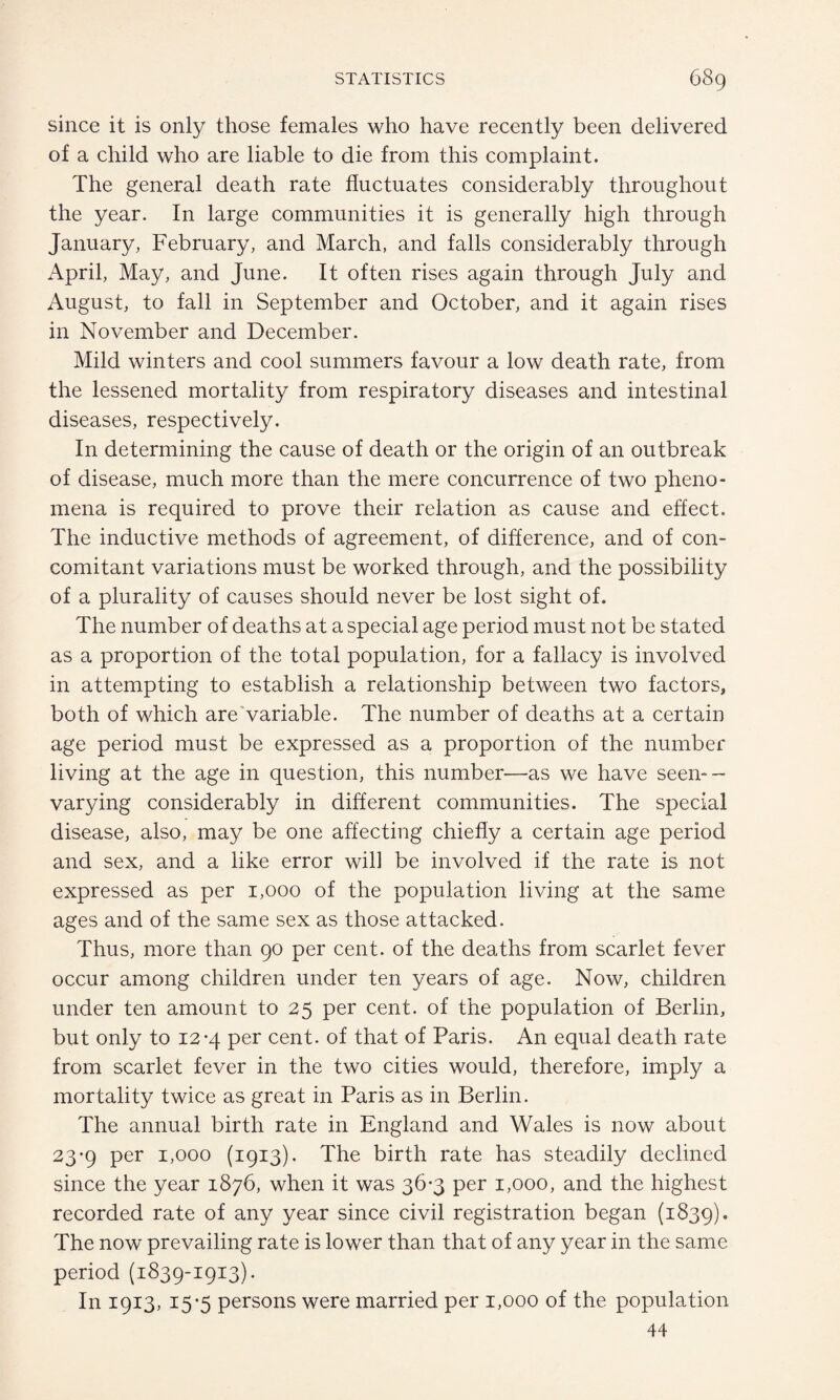 since it is only those females who have recently been delivered of a child who are liable to die from this complaint. The general death rate fluctuates considerably throughout the year. In large communities it is generally high through January, February, and March, and falls considerably through April, May, and June. It often rises again through July and August, to fall in September and October, and it again rises in November and December. Mild winters and cool summers favour a low death rate, from the lessened mortality from respiratory diseases and intestinal diseases, respectively. In determining the cause of death or the origin of an outbreak of disease, much more than the mere concurrence of two pheno¬ mena is required to prove their relation as cause and effect. The inductive methods of agreement, of difference, and of con¬ comitant variations must be worked through, and the possibility of a plurality of causes should never be lost sight of. The number of deaths at a special age period must not be stated as a proportion of the total population, for a fallacy is involved in attempting to establish a relationship between two factors, both of which are variable. The number of deaths at a certain age period must be expressed as a proportion of the number living at the age in question, this number—-as we have seen-- varying considerably in different communities. The special disease, also, may be one affecting chiefly a certain age period and sex, and a like error will be involved if the rate is not expressed as per 1,000 of the population living at the same ages and of the same sex as those attacked. Thus, more than 90 per cent, of the deaths from scarlet fever occur among children under ten years of age. Now, children under ten amount to 25 per cent, of the population of Berlin, but only to 12-4 per cent, of that of Paris. An equal death rate from scarlet fever in the two cities would, therefore, imply a mortality twice as great in Paris as in Berlin. The annual birth rate in England and Wales is now about 23-9 per 1,000 (1913). The birth rate has steadily declined since the year 1876, when it was 36*3 per 1,000, and the highest recorded rate of any year since civil registration began (1839). The now prevailing rate is lower than that of any year in the same period (1839-1913). In 1913, 15-5 persons were married per 1,000 of the population 44