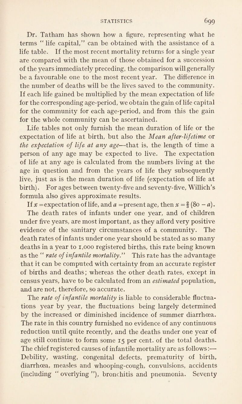 Dr. Tatham has shown how a figure, representing what he terms “ life capital,” can be obtained with the assistance of a life table. If the most recent mortality returns for a single year are compared with the mean of those obtained for a succession of the years immediately preceding, the comparison will generally be a favourable one to the most recent year. The difference in the number of deaths will be the lives saved to the community. If each life gained be multiplied by the mean expectation of life for the corresponding age-period, we obtain the gain of life capital for the community for each age-period, and from this the gain for the whole community can be ascertained. Life tables not only furnish the mean duration of life or the expectation of life at birth, but also the Mean after-lifetime or the expectation of life at any age—that is, the length of time a person of any age may be expected to live. The expectation of life at any age is calculated from the numbers living at the age in question and from the years of life they subsequently live, just as is the mean duration of life (expectation of life at birth). For ages between twenty-five and seventy-five, Willich’s formula also gives approximate results. If x =expectation of life, and a =present age, then x — § (80 - a). The death rates of infants under one year, and of children under five years, are most important, as they afford very positive evidence of the sanitary circumstances of a community. The death rates of infants under one year should be stated as so many deaths in a year to 1,000 registered births, this rate being known as the “ rate of infantile mortality ” This rate has the advantage that it can be computed with certainty from an accurate register of births and deaths; whereas the other death rates, except in census years, have to be calculated from an estimated population, and are not, therefore, so accurate. The rate of infantile mortality is liable to considerable fluctua¬ tions year by year, the fluctuations being largely determined by the increased or diminished incidence of summer diarrhoea. The rate in this country furnished no evidence of any continuous reduction until quite recently, and the deaths under one year of age still continue to form some 15 per cent, of the total deaths. The chief registered causes of infantile mortality are as follows:— Debility, wasting, congenital defects, prematurity of birth, diarrhoea, measles and whooping-cough, convulsions, accidents (including “ overlying ”), bronchitis and pneumonia. Seventy