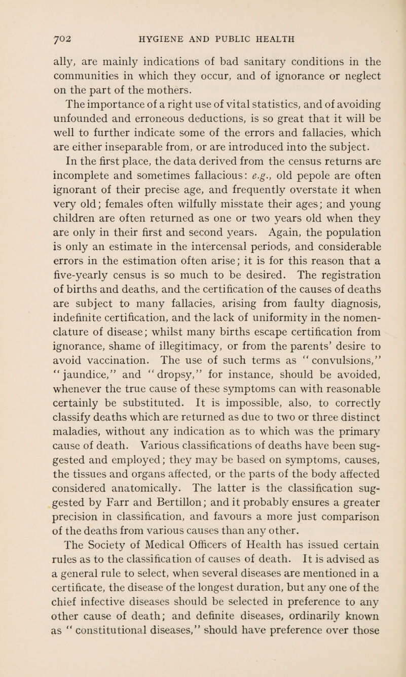 ally, are mainly indications of bad sanitary conditions in the communities in which they occur, and of ignorance or neglect on the part of the mothers. The importance of a right use of vital statistics, and of avoiding unfounded and erroneous deductions, is so great that it will be well to further indicate some of the errors and fallacies, which are either inseparable from, or are introduced into the subject. In the first place, the data derived from the census returns are incomplete and sometimes fallacious: e.g., old pepole are often ignorant of their precise age, and frequently overstate it when very old; females often wilfully misstate their ages; and young children are often returned as one or two years old when they are only in their first and second years. Again, the population is only an estimate in the intercensal periods, and considerable errors in the estimation often arise; it is for this reason that a five-yearly census is so much to be desired. The registration of births and deaths, and the certification of the causes of deaths are subject to many fallacies, arising from faulty diagnosis, indefinite certification, and the lack of uniformity in the nomen¬ clature of disease; whilst many births escape certification from ignorance, shame of illegitimacy, or from the parents’ desire to avoid vaccination. The use of such terms as “ convulsions,” “jaundice,” and “dropsy,” for instance, should be avoided, whenever the true cause of these symptoms can with reasonable certainly be substituted. It is impossible, also, to correctly classify deaths which are returned as due to two or three distinct maladies, without any indication as to which was the primary cause of death. Various classifications of deaths have been sug¬ gested and employed; they may be based on symptoms, causes, the tissues and organs affected, or the parts of the body affected considered anatomically. The latter is the classification sug¬ gested by Farr and Bertillon; and it probably ensures a greater precision in classification, and favours a more just comparison of the deaths from various causes than any other. The Society of Medical Officers of Health has issued certain rules as to the classification of causes of death. It is advised as a general rule to select, when several diseases are mentioned in a certificate, the disease of the longest duration, but any one of the chief infective diseases should be selected in preference to any other cause of death; and definite diseases, ordinarily known as “ constitutional diseases,” should have preference over those
