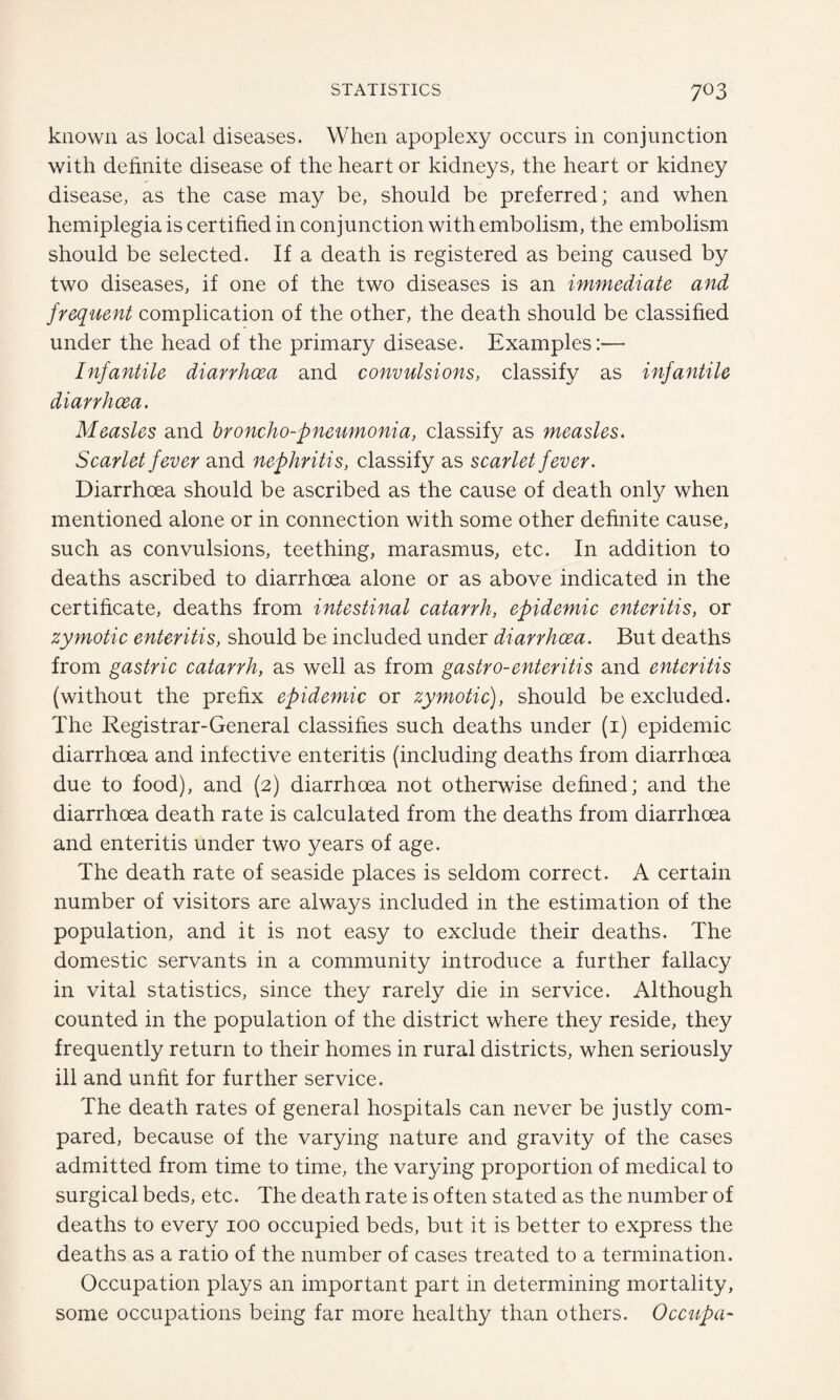 known as local diseases. When apoplexy occurs in conjunction with definite disease of the heart or kidneys, the heart or kidney disease, as the case may be, should be preferred; and when hemiplegia is certified in conjunction with embolism, the embolism should be selected. If a death is registered as being caused by two diseases, if one of the two diseases is an immediate and frequent complication of the other, the death should be classified under the head of the primary disease. Examples:— Infantile diarrhoea and convulsions, classify as infantile diarrhoea. Measles and broncho-pneumonia, classify as measles. Scarlet fever and nephritis, classify as scarlet fever. Diarrhoea should be ascribed as the cause of death only when mentioned alone or in connection with some other definite cause, such as convulsions, teething, marasmus, etc. In addition to deaths ascribed to diarrhoea alone or as above indicated in the certificate, deaths from intestinal catarrh, epidemic enteritis, or zymotic enteritis, should be included under diarrhoea. But deaths from gastric catarrh, as well as from gastro-enteritis and enteritis (without the prefix epidemic or zymotic), should be excluded. The Registrar-General classifies such deaths under (i) epidemic diarrhoea and infective enteritis (including deaths from diarrhoea due to food), and (2) diarrhoea not otherwise defined; and the diarrhoea death rate is calculated from the deaths from diarrhoea and enteritis under two years of age. The death rate of seaside places is seldom correct. A certain number of visitors are always included in the estimation of the population, and it is not easy to exclude their deaths. The domestic servants in a community introduce a further fallacy in vital statistics, since they rarely die in service. Although counted in the population of the district where they reside, they frequently return to their homes in rural districts, when seriously ill and unfit for further service. The death rates of general hospitals can never be justly com¬ pared, because of the varying nature and gravity of the cases admitted from time to time, the varying proportion of medical to surgical beds, etc. The death rate is often stated as the number of deaths to every 100 occupied beds, but it is better to express the deaths as a ratio of the number of cases treated to a termination. Occupation plays an important part in determining mortality, some occupations being far more healthy than others. Occupa-