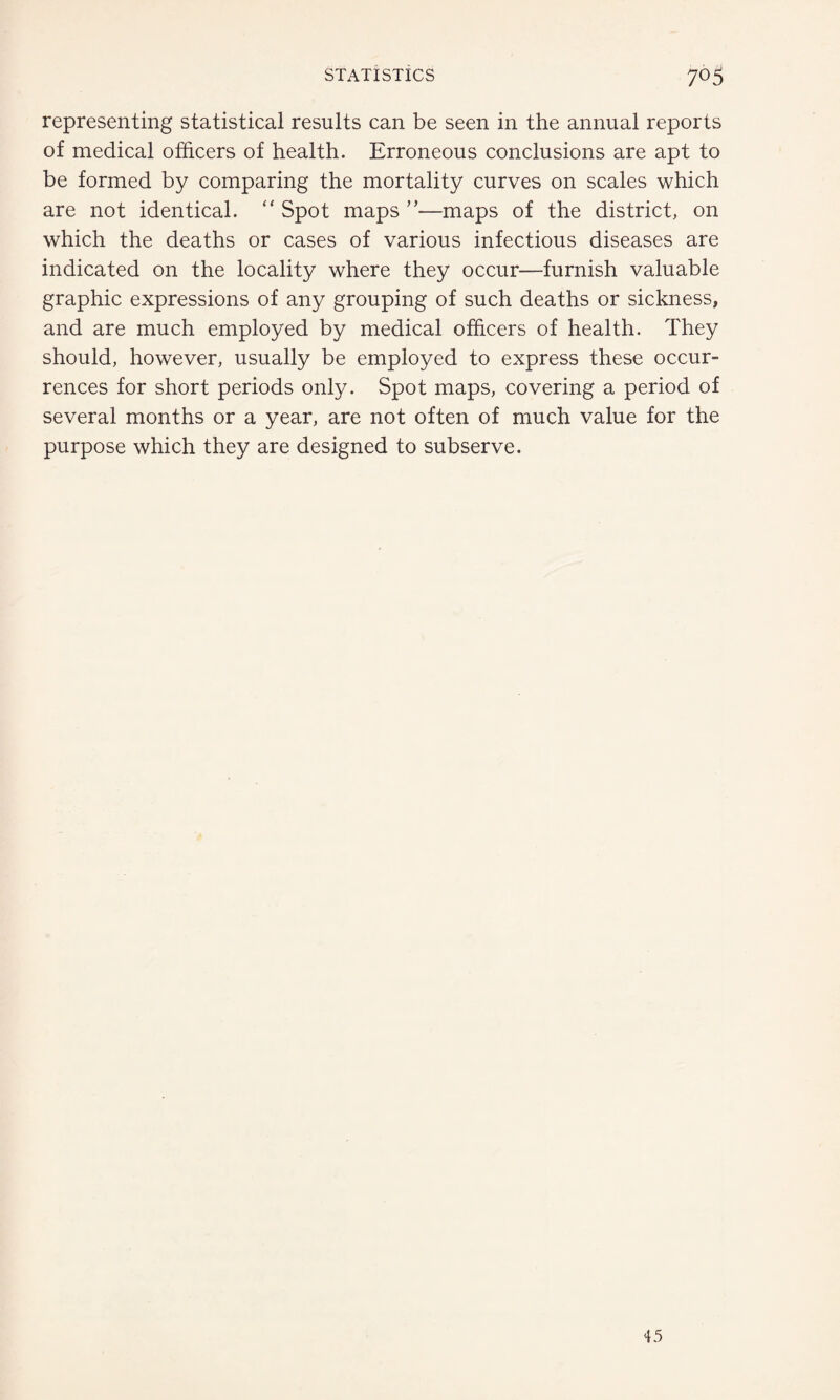 representing statistical results can be seen in the annual reports of medical officers of health. Erroneous conclusions are apt to be formed by comparing the mortality curves on scales which are not identical. “ Spot maps ”■—maps of the district, on which the deaths or cases of various infectious diseases are indicated on the locality where they occur—furnish valuable graphic expressions of any grouping of such deaths or sickness, and are much employed by medical officers of health. They should, however, usually be employed to express these occur¬ rences for short periods only. Spot maps, covering a period of several months or a year, are not often of much value for the purpose which they are designed to subserve. 45