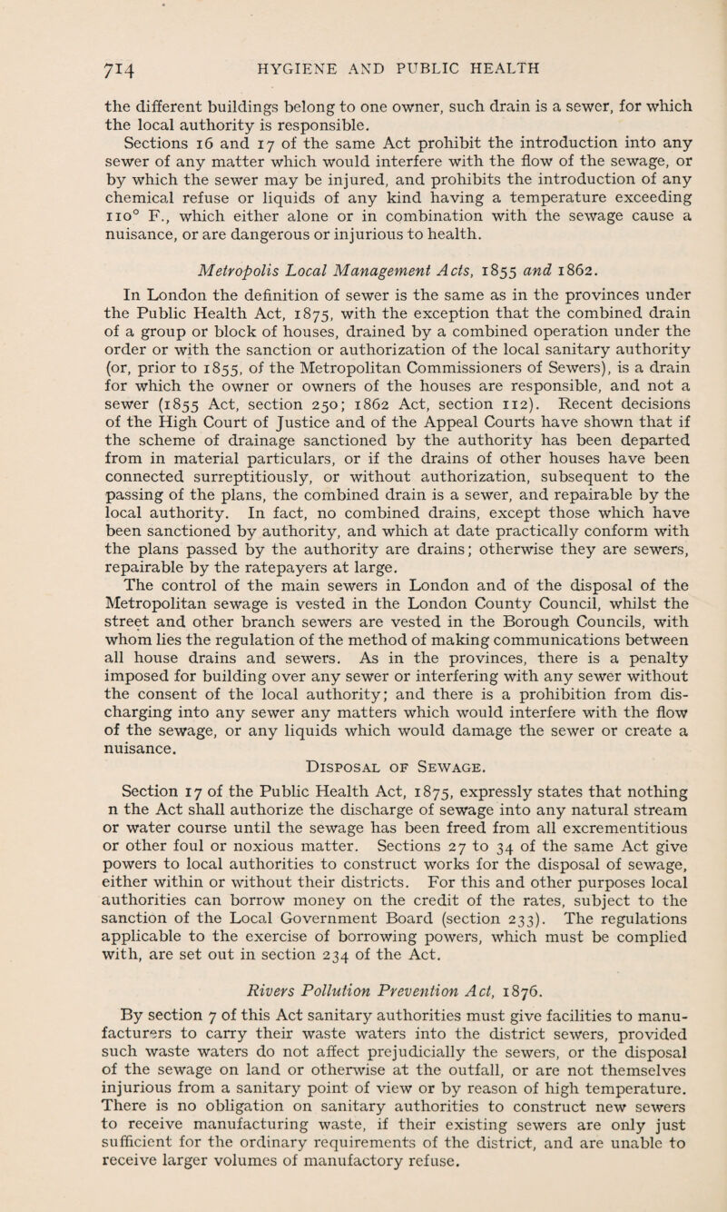 the different buildings belong to one owner, such drain is a sewer, for which the local authority is responsible. Sections 16 and 17 of the same Act prohibit the introduction into any sewer of any matter which would interfere with the flow of the sewage, or by which the sewer may be injured, and prohibits the introduction of any chemical refuse or liquids of any kind having a temperature exceeding iio° F., which either alone or in combination with the sewage cause a nuisance, or are dangerous or injurious to health. Metropolis Local Management Acts, 1855 and 1862. In London the definition of sewer is the same as in the provinces under the Public Health Act, 1875, with the exception that the combined drain of a group or block of houses, drained by a combined operation under the order or with the sanction or authorization of the local sanitary authority (or, prior to 1855, of the Metropolitan Commissioners of Sewers), is a drain for which the owner or owners of the houses are responsible, and not a sewer (1855 Act, section 250; 1862 Act, section 112). Recent decisions of the High Court of Justice and of the Appeal Courts have shown that if the scheme of drainage sanctioned by the authority has been departed from in material particulars, or if the drains of other houses have been connected surreptitiously, or without authorization, subsequent to the passing of the plans, the combined drain is a sewer, and repairable by the local authority. In fact, no combined drains, except those which have been sanctioned by authority, and which at date practically conform with the plans passed by the authority are drains; otherwise they are sewers, repairable by the ratepayers at large. The control of the main sewers in London and of the disposal of the Metropolitan sewage is vested in the London County Council, whilst the street and other branch sewers are vested in the Borough Councils, with whom lies the regulation of the method of making communications between all house drains and sewers. As in the provinces, there is a penalty imposed for building over any sewer or interfering with any sewer without the consent of the local authority; and there is a prohibition from dis¬ charging into any sewer any matters which would interfere with the flow of the sewage, or any liquids which would damage the sewer or create a nuisance. Disposal of Sewage. Section 17 of the Public Health Act, 1875, expressly states that nothing n the Act shall authorize the discharge of sewage into any natural stream or water course until the sewage has been freed from all excrementitious or other foul or noxious matter. Sections 27 to 34 of the same Act give powers to local authorities to construct works for the disposal of sewage, either within or without their districts. For this and other purposes local authorities can borrow money on the credit of the rates, subject to the sanction of the Local Government Board (section 233). The regulations applicable to the exercise of borrowing powers, which must be complied with, are set out in section 234 of the Act. Rivers Pollution Prevention Act, 1876. By section 7 of this Act sanitary authorities must give facilities to manu¬ facturers to carry their waste waters into the district sewers, provided such waste waters do not affect prejudicially the sewers, or the disposal of the sewage on land or otherwise at the outfall, or are not themselves injurious from a sanitary point of view or by reason of high temperature. There is no obligation on sanitary authorities to construct new sewers to receive manufacturing waste, if their existing sewers are only just sufficient for the ordinary requirements of the district, and are unable to receive larger volumes of manufactory refuse.