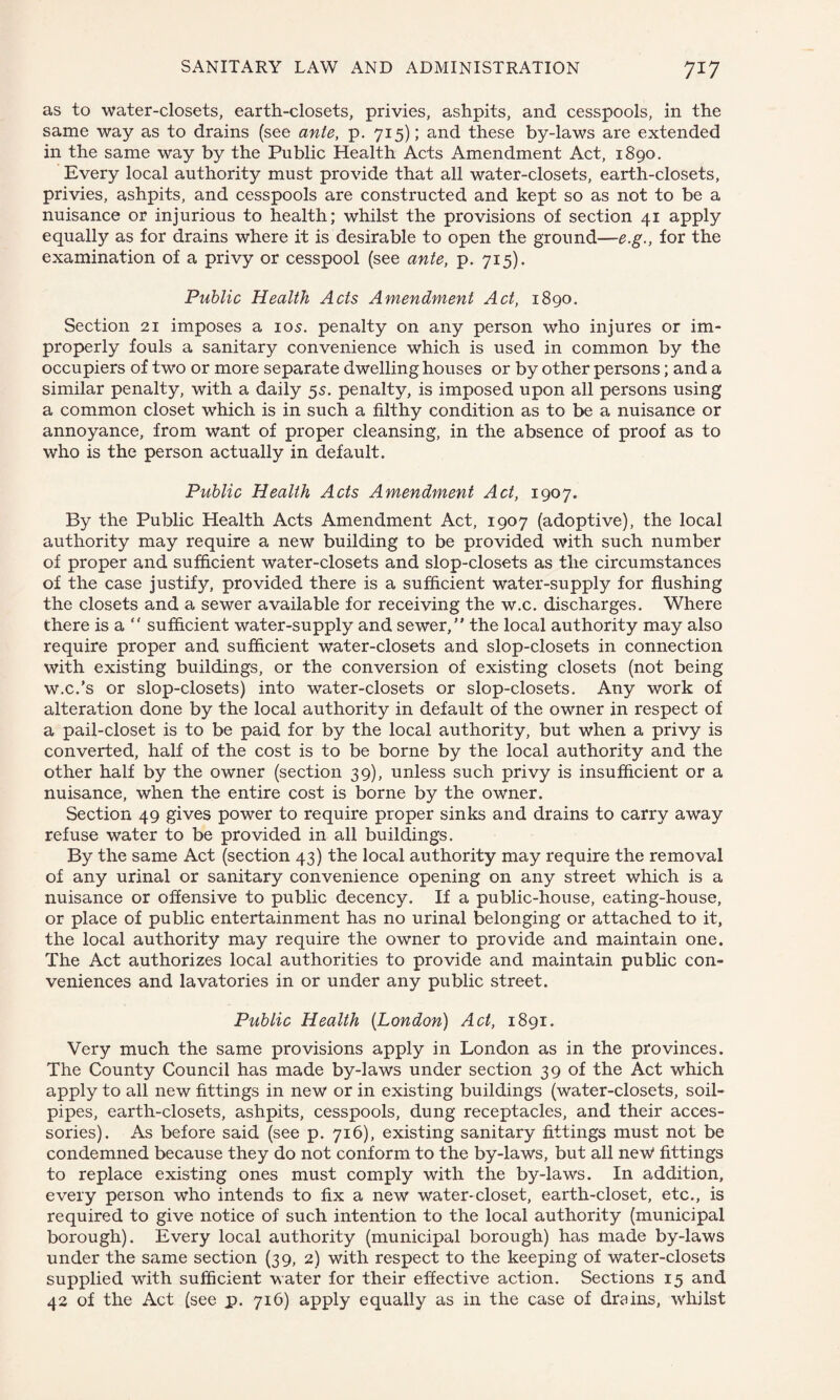 as to water-closets, earth-closets, privies, ashpits, and cesspools, in the same way as to drains (see ante, p. 715); and these by-laws are extended in the same way by the Public Health Acts Amendment Act, 1890. Every local authority must provide that all water-closets, earth-closets, privies, ashpits, and cesspools are constructed and kept so as not to be a nuisance or injurious to health; whilst the provisions of section 41 apply equally as for drains where it is desirable to open the ground—e.g., for the examination of a privy or cesspool (see ante, p. 715). Public Health Acts Amendment Act, 1890. Section 21 imposes a 10s. penalty on any person who injures or im¬ properly fouls a sanitary convenience which is used in common by the occupiers of two or more separate dwelling houses or by other persons; and a similar penalty, with a daily 5s. penalty, is imposed upon all persons using a common closet which is in such a filthy condition as to be a nuisance or annoyance, from want of proper cleansing, in the absence of proof as to who is the person actually in default. Public Health Acts Amendment Act, 1907. By the Public Health Acts Amendment Act, 1907 (adoptive), the local authority may require a new building to be provided with such number of proper and sufficient water-closets and slop-closets as the circumstances of the case justify, provided there is a sufficient water-supply for flushing the closets and a sewer available for receiving the w.c. discharges. Where there is a  sufficient water-supply and sewer,” the local authority may also require proper and sufficient water-closets and slop-closets in connection with existing buildings, or the conversion of existing closets (not being w.c.’s or slop-closets) into water-closets or slop-closets. Any work of alteration done by the local authority in default of the owner in respect of a pail-closet is to be paid for by the local authority, but when a privy is converted, half of the cost is to be borne by the local authority and the other half by the owner (section 39), unless such privy is insufficient or a nuisance, when the entire cost is borne by the owner. Section 49 gives power to require proper sinks and drains to carry away refuse water to be provided in all buildings. By the same Act (section 43) the local authority may require the removal of any urinal or sanitary convenience opening on any street which is a nuisance or offensive to public decency. If a public-house, eating-house, or place of public entertainment has no urinal belonging or attached to it, the local authority may require the owner to provide and maintain one. The Act authorizes local authorities to provide and maintain public con¬ veniences and lavatories in or under any public street. Public Health (London) Act, 1891. Very much the same provisions apply in London as in the provinces. The County Council has made by-laws under section 39 of the Act which apply to all new fittings in new or in existing buildings (water-closets, soil- pipes, earth-closets, ashpits, cesspools, dung receptacles, and their acces¬ sories). As before said (see p. 716), existing sanitary fittings must not be condemned because they do not conform to the by-laws, but all new* fittings to replace existing ones must comply with the by-laws. In addition, every person who intends to fix a new water-closet, earth-closet, etc., is required to give notice of such intention to the local authority (municipal borough). Every local authority (municipal borough) has made by-laws under the same section (39, 2) with respect to the keeping of water-closets supplied with sufficient water for their effective action. Sections 15 and 42 of the Act (see p. 716) apply equally as in the case of drains, whilst