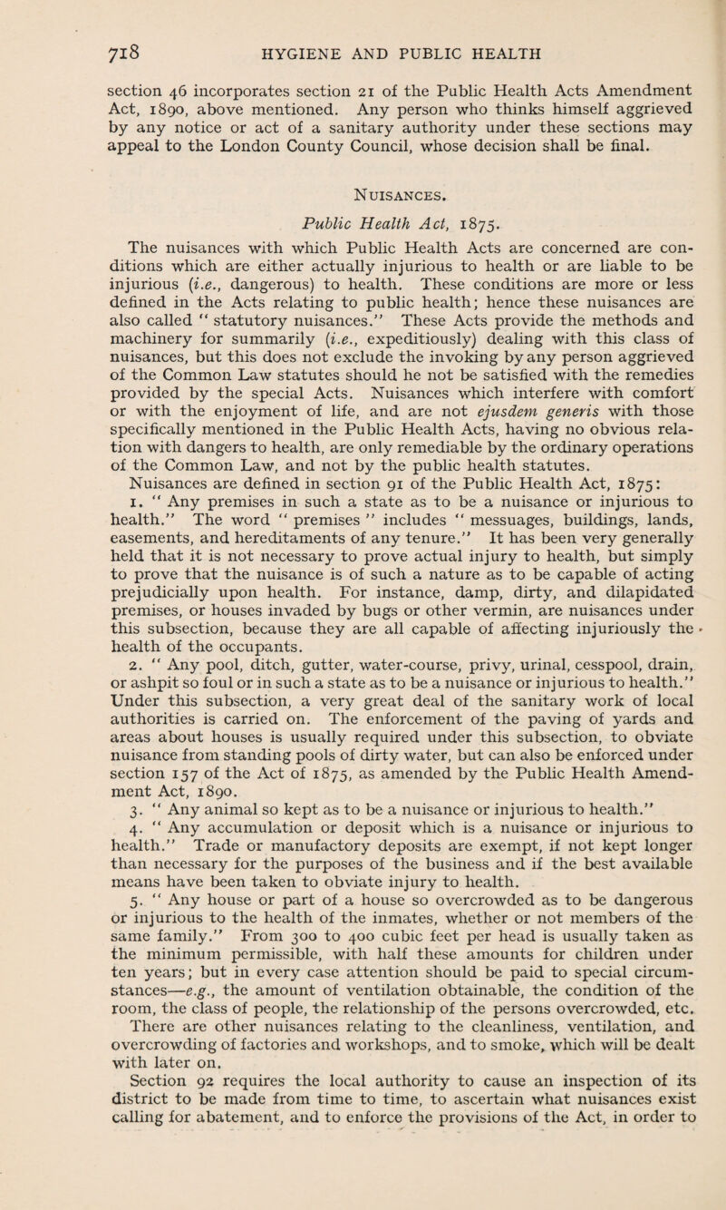 section 46 incorporates section 21 of the Public Health Acts Amendment Act, 1890, above mentioned. Any person who thinks himself aggrieved by any notice or act of a sanitary authority under these sections may appeal to the London County Council, whose decision shall be final. Nuisances. Public Health Act, 1875. The nuisances with which Public Health Acts are concerned are con¬ ditions which are either actually injurious to health or are liable to be injurious (i.e., dangerous) to health. These conditions are more or less defined in the Acts relating to public health; hence these nuisances are also called “ statutory nuisances.” These Acts provide the methods and machinery for summarily (i.e., expeditiously) dealing with this class of nuisances, but this does not exclude the invoking by any person aggrieved of the Common Law statutes should he not be satisfied with the remedies provided by the special Acts. Nuisances which interfere with comfort or with the enjoyment of life, and are not ejusdem generis with those specifically mentioned in the Public Health Acts, having no obvious rela¬ tion with dangers to health, are only remediable by the ordinary operations of the Common Law, and not by the public health statutes. Nuisances are defined in section 91 of the Public Health Act, 1875: 1. “ Any premises in such a state as to be a nuisance or injurious to health.” The word “ premises ” includes “ messuages, buildings, lands, easements, and hereditaments of any tenure.” It has been very generally held that it is not necessary to prove actual injury to health, but simply to prove that the nuisance is of such a nature as to be capable of acting prejudicially upon health. For instance, damp, dirty, and dilapidated premises, or houses invaded by bugs or other vermin, are nuisances under this subsection, because they are all capable of affecting injuriously the » health of the occupants. 2. “ Any pool, ditch, gutter, water-course, privy, urinal, cesspool, drain, or ashpit so foul or in such a state as to be a nuisance or injurious to health.” Under this subsection, a very great deal of the sanitary work of local authorities is carried on. The enforcement of the paving of yards and areas about houses is usually required under this subsection, to obviate nuisance from standing pools of dirty water, but can also be enforced under section 157 of the Act of 1875, as amended by the Public Health Amend¬ ment Act, 1890. 3. “ Any animal so kept as to be a nuisance or injurious to health.” 4. “ Any accumulation or deposit which is a nuisance or injurious to health.” Trade or manufactory deposits are exempt, if not kept longer than necessary for the purposes of the business and if the best available means have been taken to obviate injury to health. 5. “ Any house or part of a house so overcrowded as to be dangerous or injurious to the health of the inmates, whether or not members of the same family.” From 300 to 400 cubic feet per head is usually taken as the minimum permissible, with half these amounts for children under ten years; but in every case attention should be paid to special circum¬ stances—e.g., the amount of ventilation obtainable, the condition of the room, the class of people, the relationship of the persons overcrowded, etc. There are other nuisances relating to the cleanliness, ventilation, and overcrowding of factories and workshops, and to smoke, which will be dealt with later on. Section 92 requires the local authority to cause an inspection of its district to be made from time to time, to ascertain what nuisances exist calling for abatement, and to enforce the provisions of the Act, in order to