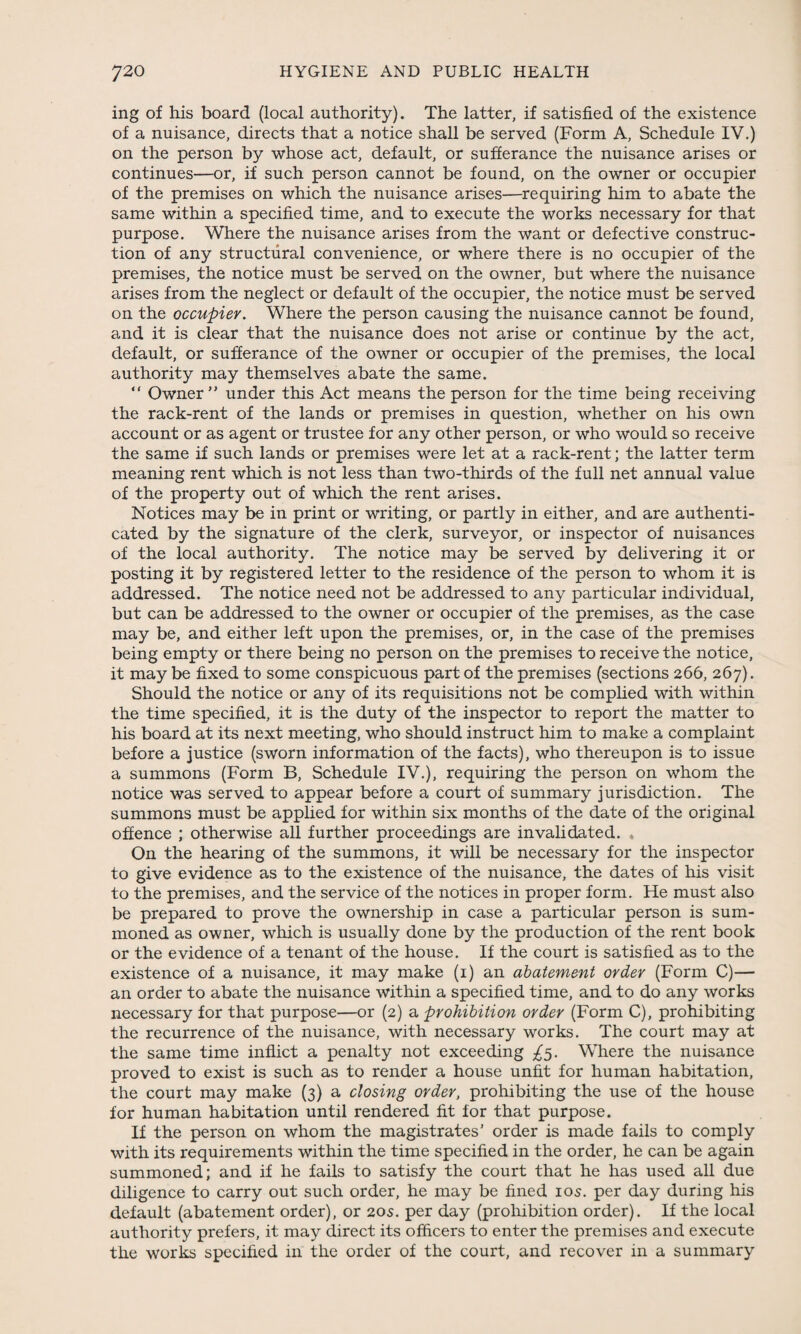 ing of his board (local authority). The latter, if satisfied of the existence of a nuisance, directs that a notice shall be served (Form A, Schedule IV.) on the person by whose act, default, or sufferance the nuisance arises or continues—or, if such person cannot be found, on the owner or occupier of the premises on which the nuisance arises—requiring him to abate the same within a specified time, and to execute the works necessary for that purpose. Where the nuisance arises from the want or defective construc¬ tion of any structural convenience, or where there is no occupier of the premises, the notice must be served on the owner, but where the nuisance arises from the neglect or default of the occupier, the notice must be served on the occupier. Where the person causing the nuisance cannot be found, and it is clear that the nuisance does not arise or continue by the act, default, or sufferance of the owner or occupier of the premises, the local authority may themselves abate the same. “ Owner” under this Act means the person for the time being receiving the rack-rent of the lands or premises in question, whether on his own account or as agent or trustee for any other person, or who would so receive the same if such lands or premises were let at a rack-rent; the latter term meaning rent which is not less than two-thirds of the full net annual value of the property out of which the rent arises. Notices may be in print or writing, or partly in either, and are authenti¬ cated by the signature of the clerk, surveyor, or inspector of nuisances of the local authority. The notice may be served by delivering it or posting it by registered letter to the residence of the person to whom it is addressed. The notice need not be addressed to any particular individual, but can be addressed to the owner or occupier of the premises, as the case may be, and either left upon the premises, or, in the case of the premises being empty or there being no person on the premises to receive the notice, it may be fixed to some conspicuous part of the premises (sections 266, 267). Should the notice or any of its requisitions not be complied with within the time specified, it is the duty of the inspector to report the matter to his board at its next meeting, who should instruct him to make a complaint before a justice (sworn information of the facts), who thereupon is to issue a summons (Form B, Schedule IV.), requiring the person on whom the notice was served to appear before a court of summary jurisdiction. The summons must be applied for within six months of the date of the original offence ; otherwise all further proceedings are invalidated. . On the hearing of the summons, it will be necessary for the inspector to give evidence as to the existence of the nuisance, the dates of his visit to the premises, and the service of the notices in proper form. He must also be prepared to prove the ownership in case a particular person is sum¬ moned as owner, which is usually done by the production of the rent book or the evidence of a tenant of the house. If the court is satisfied as to the existence of a nuisance, it may make (1) an abatement order (Form C)— an order to abate the nuisance within a specified time, and to do any works necessary for that purpose—or (2) a prohibition order (Form C), prohibiting the recurrence of the nuisance, with necessary works. The court may at the same time inflict a penalty not exceeding ^5. Where the nuisance proved to exist is such as to render a house unfit for human habitation, the court may make (3) a closing order, prohibiting the use of the house for human habitation until rendered fit for that purpose. If the person on whom the magistrates’ order is made fails to comply with its requirements within the time specified in the order, he can be again summoned; and if he fails to satisfy the court that he has used all due diligence to carry out such order, he may be fined 105. per day during his default (abatement order), or 20s. per day (prohibition order). If the local authority prefers, it may direct its officers to enter the premises and execute the works specified in the order of the court, and recover in a summary