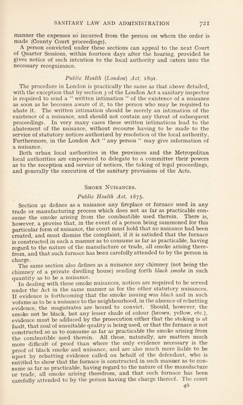 manner the expenses so incurred from the person on whom the order is made (County Court proceedings). A person convicted under these sections can appeal to the next Court of Quarter Sessions, within fourteen days after the hearing, provided he gives notice of such intention to the local authority and enters into the necessary recognizance. Public Health (London) Act, 1891. The procedure in London is practically the same as that above detailed, with the exception that by section 3 of the London Act a sanitary inspector is required to send a “ written intimation ” of the existence of a nuisance as soon as he becomes aware of it, to the person who may be required to abate it. The written intimation should be merely an intimation of the existence of a nuisance, and should not contain any threat of subsequent proceedings. In very many cases these written intimations lead to the abatement of the nuisance, without recourse having to be made to the service of statutory notices authorized by resolution of the local authority. Furthermore, in the London Act “ any person  may give information of a nuisance. Both urban local authorities in the provinces and the Metropolitan local authorities are empowered to delegate to a committee their powers as to the reception and service of notices, the taking of legal proceedings, and generally the execution of the sanitary provisions of the Acts. Smoke Nuisances. Public Health Act, 1875. Section 91 defines as a nuisance any fireplace or furnace used in any trade or manufacturing process which does not as far as practicable con¬ sume the smoke arising from the combustible used therein. There is, however, a proviso that, in the event of a person being summoned for this particular form of nuisance, the court must hold that no nuisance had been created, and must dismiss the complaint, if it is satisfied that the furnace is constructed in such a manner as to consume as far as practicable, having regard to the nature of the manufacture or trade, all smoke arising there¬ from, and that such furnace has been carefully attended to by the person in charge. The same section also defines as a nuisance any chimney (not being the chimney of a private dwelling house) sending forth black smoke in such quantity as to be a nuisance. In dealing with these smoke nuisances, notices are required to be served under the Act in the same manner as for the other statutory nuisances. If evidence is forthcoming that the smoke issuing was black and in such volume as to be a nuisance to the neighbourhood, in the absence of rebutting evidence, the magistrates are bound to convict. Should, however, the smoke not be black, but any lesser shade of colour (brown, yellow, etc.), evidence must be adduced by the prosecution either that the stoking is at fault, that coal of unsuitable quality is being used, or that the furnace is not constructed so as to consume as far as practicable the smoke arising from the combustible used therein. All these, naturally, are matters much more difficult of proof than where the only evidence necessary is the proof of black smoke and nuisance, and are also much more liable to be upset by rebutting evidence called on behalf of the defendant, who is entitled to show that the furnace is constructed in such manner as to con¬ sume as far as practicable, having regard to the nature of the manufacture or trade, all smoke arising therefrom, and that such furnace has been carefully attended to by the person having the charge thereof. The court