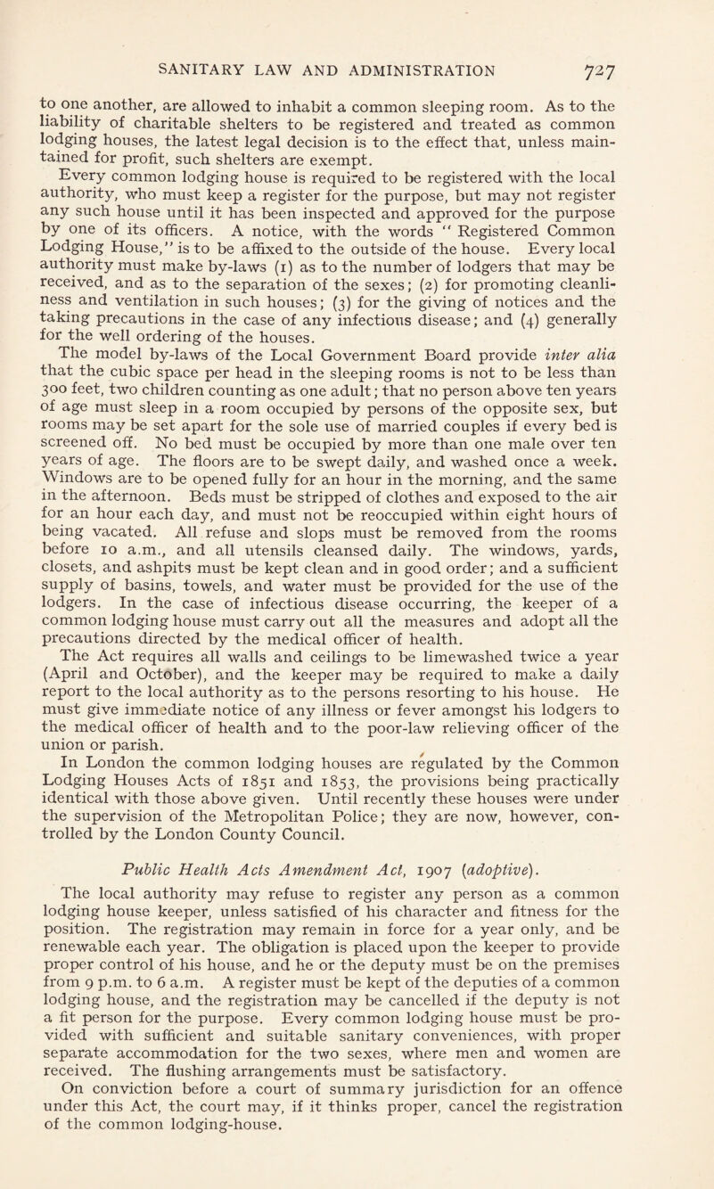 to one another, are allowed to inhabit a common sleeping room. As to the liability of charitable shelters to be registered and treated as common lodging houses, the latest legal decision is to the effect that, unless main¬ tained for profit, such shelters are exempt. Every common lodging house is required to be registered with the local authority, who must keep a register for the purpose, but may not register any such house until it has been inspected and approved for the purpose by one of its officers. A notice, with the words  Registered Common Lodging House/’is to be affixed to the outside of the house. Every local authority must make by-laws (1) as to the number of lodgers that may be received, and as to the separation of the sexes; (2) for promoting cleanli¬ ness and ventilation in such houses; (3) for the giving of notices and the taking precautions in the case of any infectious disease; and (4) generally for the well ordering of the houses. The model by-laws of the Local Government Board provide inter alia that the cubic space per head in the sleeping rooms is not to be less than 300 feet, two children counting as one adult; that no person above ten years of age must sleep in a room occupied by persons of the opposite sex, but rooms may be set apart for the sole use of married couples if every bed is screened off. No bed must be occupied by more than one male over ten years of age. The floors are to be swept daily, and washed once a week. Windows are to be opened fully for an hour in the morning, and the same in the afternoon. Beds must be stripped of clothes and exposed to the air for an hour each day, and must not be reoccupied within eight hours of being vacated. All refuse and slops must be removed from the rooms before 10 a.m., and all utensils cleansed daily. The windows, yards, closets, and ashpits must be kept clean and in good order; and a sufficient supply of basins, towels, and water must be provided for the use of the lodgers. In the case of infectious disease occurring, the keeper of a common lodging house must carry out all the measures and adopt all the precautions directed by the medical officer of health. The Act requires all walls and ceilings to be limewashed twice a year (April and October), and the keeper may be required to make a daily report to the local authority as to the persons resorting to his house. He must give immediate notice of any illness or fever amongst his lodgers to the medical officer of health and to the poor-law relieving officer of the union or parish. In London the common lodging houses are regulated by the Common Lodging Houses Acts of 1851 and 1853, the provisions being practically identical with those above given. Until recently these houses were under the supervision of the Metropolitan Police; they are now, however, con¬ trolled by the London County Council. Public Health Acts Amendment Act, 1907 [adoptive). The local authority may refuse to register any person as a common lodging house keeper, unless satisfied of his character and fitness for the position. The registration may remain in force for a year only, and be renewable each year. The obligation is placed upon the keeper to provide proper control of his house, and he or the deputy must be on the premises from 9 p.m. to 6 a.m. A register must be kept of the deputies of a common lodging house, and the registration may be cancelled if the deputy is not a fit person for the purpose. Every common lodging house must be pro¬ vided with sufficient and suitable sanitary conveniences, with proper separate accommodation for the two sexes, where men and women are received. The flushing arrangements must be satisfactory. On conviction before a court of summary jurisdiction for an offence under this Act, the court may, if it thinks proper, cancel the registration of the common lodging-house.