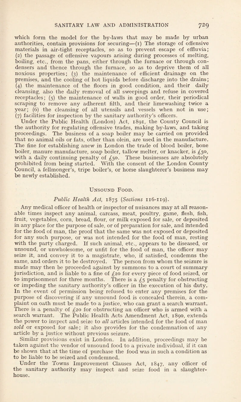 which form the model for the by-laws that may be made by urban authorities, contain provisions for securing—(1) The storage of offensive materials in air-tight receptacles, so as to prevent escape of effluvia; (2) the passage of offensive vapours arising during processes of melting, boiling, etc., from the pans, either through the furnace or through con¬ densers and thence through the furnace, so as to deprive them of all noxious properties; (3) the maintenance of efficient drainage on the premises, and the cooling of hot liquids before discharge into the drains; (4) the maintenance of the floors in good condition, and their daily cleansing, also the daily removal of all sweepings and refuse in covered receptacles; (5) the maintenance of walls in good order, their periodical scraping to remove any adherent filth, and their limewashing twice a year; (6) the cleansing of all utensils and vessels when not in use; (7) facilities for inspection by the sanitary authority’s officers. Under the Public Health (London) Act, 1891, the County Council is the authority for regulating offensive trades, making by-laws, and taking proceedings. The business of a soap boiler may be carried on provided that no animal oils or fats, other than olein, are used in the manufacture. The fine for establishing anew in London the trade of blood boiler, bone boiler, manure manufacture, soap boiler, tallow melter, or knacker, is £50, with a daily continuing penalty of £50. These businesses are absolutely prohibited from being started. With the consent of the London County Council, a fellmonger’s, tripe boiler’s, or horse slaughterer’s business may be newly established. Unsound Food. Public Health Act, 1875 (Sections 116-119). Any medical officer of health or inspector of nuisances may at all reason¬ able times inspect any animal, carcass, meat, poultry, game, flesh, fish, fruit, vegetables, corn, bread, flour, or milk exposed for sale, or deposited in any place for the purpose of sale, or of preparation for sale, and intended for the food of man, the proof that the same was not exposed or deposited for any such purpose, or was not intended for the food of man, resting with the party charged. If such animal, etc., appears to be diseased, or unsound, or unwholesome, or unfit for the food of man, the officer may seize it, and convey it to a magistrate, who, if satisfied, condemns the same, and orders it to be destroyed. The person from whom the seizure is made may then be proceeded against by summons to a court of summary jurisdiction, and is liable to a fine of £20 for every piece of food seized, or to imprisonment for three months. There is a £5 penalty for obstructing or impeding the sanitary authority’s officer in the execution of his duty. In the event of permission being refused to enter any premises for the purpose of discovering if any unsound food is concealed therein, a com¬ plaint on oath must be made to a justice, who can grant a search warrant. There is a penalty of £20 for obstructing an officer who is armed with a search warrant. The Public Health Acts Amendment Act, 1890, extends the power to inspect and seize to all articles intended for the food of man sold or exposed for sale; it also provides for the condemnation of any article by a justice without previous seizure. Similar provisions exist in London. In addition, proceedings may be taken against the vendor of unsound food to a private individual, if it can be shown that at the time of purchase the food was in such a condition as to be liable to be seized and condemned. Under the Towns Improvement Clauses Act, 1847, any officer of the sanitary authority may inspect and seize food in a slaughter¬ house.