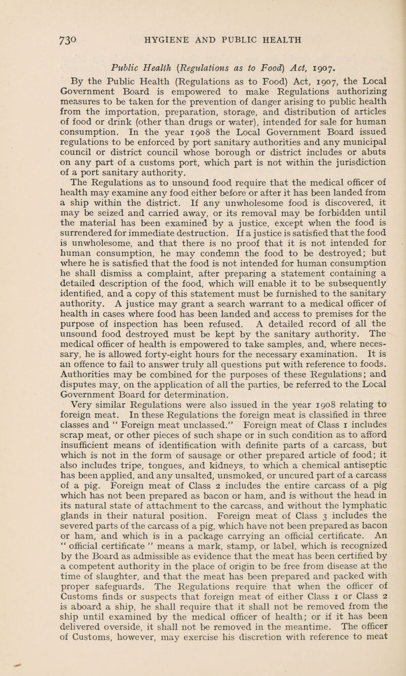 Public Health (Regulations as to Food) Act, 1907. By the Public Health (Regulations as to Food) Act, 1907, the Local Government Board is empowered to make Regulations authorizing measures to be taken for the prevention of danger arising to public health from the importation, preparation, storage, and distribution of articles of food or drink (other than drugs or water), intended for sale for human consumption. In the year 1908 the Local Government Board issued regulations to be enforced by port sanitary authorities and any municipal council or district council whose borough or district includes or abuts on any part of a customs port, which part is not within the jurisdiction of a port sanitary authority. The Regulations as to unsound food require that the medical officer of health may examine any food either before or after it has been landed from a ship within the district. If any unwholesome food is discovered, it may be seized and carried away, or its removal may be forbidden until the material has been examined by a justice, except when the food is surrendered for immediate destruction. If a justice is satisfied that the food is unwholesome, and that there is no proof that it is not intended for human consumption, he may condemn the food to be destroyed; but where he is satisfied that the food is not intended for human consumption he shall dismiss a complaint, after preparing a statement containing a detailed description of the food, which will enable it to be subsequently identified, and a copy of this statement must be furnished to the sanitary authority. A justice may grant a search warrant to a medical officer of health in cases where food has been landed and access to premises for the purpose of inspection has been refused. A detailed record of all the unsound food destroyed must be kept by the sanitary authority. The medical officer of health is empowered to take samples, and, where neces¬ sary, he is allowed forty-eight hours for the necessary examination. It is an offence to fail to answer truly all questions put with reference to foods. Authorities may be combined for the purposes of these Regulations; and disputes may, on the application of all the parties, be referred to the Local Government Board for determination. Very similar Regulations were also issued in the year 1908 relating to foreign meat. In these Regulations the foreign meat is classified in three classes and  Foreign meat unclassed.” Foreign meat of Class 1 includes scrap meat, or other pieces of such shape or in such condition as to afford insufficient means of identification with definite parts of a carcass, but which is not in the form of sausage or other prepared article of food; it also includes tripe, tongues, and kidneys, to which a chemical antiseptic has been applied, and any unsalted, unsmoked, or uncured part of a carcass of a pig. Foreign meat of Class 2 includes the entire carcass of a pig which has not been prepared as bacon or ham, and is Without the head in its natural state of attachment to the carcass, and without the lymphatic glands in their natural position. Foreign meat of Class 3 includes the severed parts of the carcass of a pig, which have not been prepared as bacon or ham, and which is in a package carrying an official certificate. An “ official certificate ” means a mark, stamp, or label, which is recognized by the Board as admissible as evidence that the meat has been certified by a competent authority in the place of origin to be free from disease at the time of slaughter, and that the meat has been prepared and packed with proper safeguards. The Regulations require that when the officer of Customs finds or suspects that foreign meat of either Class 1 or Class 2 is aboard a ship, he shall require that it shall not be removed from the ship until examined by the medical officer of health; or if it has been delivered overside, it shall not be removed in the meantime. The officer of Customs, however, may exercise his discretion with reference to meat