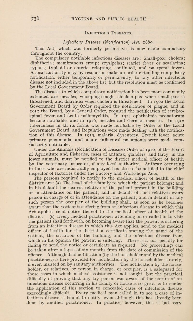 Infectious Diseases. Infectious Disease (Notification) Act, 1889. This Act, which was formerly permissive, is now made compulsory throughout the country. The compulsory notifiable infectious diseases are: Small-pox; cholera; diphtheria; membranous croup; erysipelas; scarlet fever or scarlatina; typhus; typhoid or enteric, relapsing, continued, and puerperal fevers. A local authority may by resolution make an order extending compulsory notification, either temporarily or permanently, to any other infectious disease not included in the above list, but the resolution must be confirmed by the Local Government Board. The diseases to which compulsory notification has been more commonly extended are measles, whooping-cough, chicken-pox when small-pox is threatened, and diarrhoea when cholera is threatened. In 1900 the Local Government Board by Order required the notification of plague, and in 1912 the Board, by a General Order, required the notification of cerebro¬ spinal fever and acute poliomyelitis. In 1914 ophthalmia neonatorum became notifiable, and in 1916, measles and German measles. In 1912 tuberculosis in all its forms was made notifiable by Order of the Local Government Board, and Regulations were made dealing with the notifica¬ tion of this disease. In 1919, malaria, dysentery, French fever, acute primary pneumonia, and acute influenzal pneumonia were made com¬ pulsorily notifiable. Under the Animals (Notification of Disease) Order of 1910, of the Board of Agriculture and Fisheries, cases of anthrax, glanders, and farcy, in the lower animals, must be notified to the district medical officer of health by the veterinary inspector of any local authority. Anthrax occurring in those who are industrially employed has also to be notified to the chief inspector of factories under the Factory and Workshops Acts. The persons required to notify to the medical officer of health of the district are: (a) The head of the family to which the patient belongs; and in his default the nearest relative of the patient present in the building or in attendance on the patient; and in default of such relatives every person in charge of or in attendance on the patient; and in default of any such person the occupier of the building shall, as soon as he becomes aware that the patient is suffering from an infectious disease to which this Act applies, send notice thereof to the medical officer of health of the district. (b) Every medical practitioner attending on or called in to visit the patient shall forthwith, on becoming aware that the patient is suffering from an infectious disease to which this Act applies, send to the medical officer of health for the district a certificate stating the name of the patient, the situation of the building, and the infectious disease from which in his opinion the patient is suffering. There is a 405. penalty for failing to send the notice or certificate as required. No proceedings can be taken after a lapse of six months from the date of commission of the offence. Although dual notification (by the householder and by the medical practitioner) is here provided for, notification by the householder is rarely, if ever, insisted on by sanitary authorities. The notification by the house¬ holder, or relatives, or person in charge, or occupier, is a safeguard for those cases in which medical assistance is not sought, but the practical difficulty of proving that any lay person was aware of the nature of an infectious disease occurring in his family or house is so great as to render the application of this section to concealed cases of infectious disease exceedingly difficult. Every medical man called in to see a. case of in¬ fectious disease is bound to notify, even although this has already' been done by another practitioner. In practice, however,, this is but \rciy