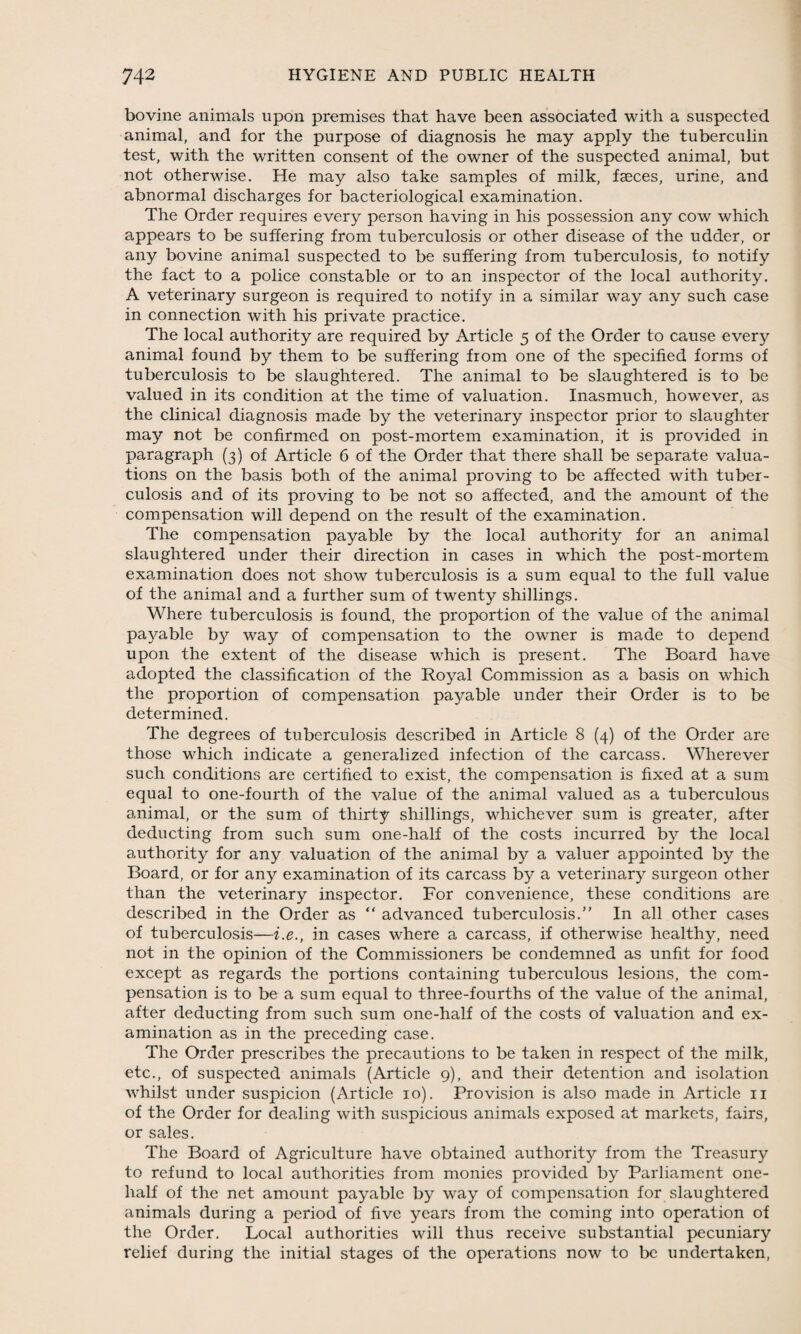 bovine animals upon premises that have been associated with a suspected animal, and for the purpose of diagnosis he may apply the tuberculin test, with the written consent of the owner of the suspected animal, but not otherwise. He may also take samples of milk, faeces, urine, and abnormal discharges for bacteriological examination. The Order requires every person having in his possession any cow which appears to be suffering from tuberculosis or other disease of the udder, or any bovine animal suspected to be suffering from tuberculosis, to notify the fact to a police constable or to an inspector of the local authority. A veterinary surgeon is required to notify in a similar way any such case in connection with his private practice. The local authority are required by Article 5 of the Order to cause every animal found by them to be suffering from one of the specified forms of tuberculosis to be slaughtered. The animal to be slaughtered is to be valued in its condition at the time of valuation. Inasmuch, however, as the clinical diagnosis made by the veterinary inspector prior to slaughter may not be confirmed on post-mortem examination, it is provided in paragraph (3) of Article 6 of the Order that there shall be separate valua¬ tions on the basis both of the animal proving to be affected with tuber¬ culosis and of its proving to be not so affected, and the amount of the compensation will depend on the result of the examination. The compensation payable by the local authority for an animal slaughtered under their direction in cases in which the post-mortem examination does not show tuberculosis is a sum equal to the full value of the animal and a further sum of twenty shillings. Where tuberculosis is found, the proportion of the value of the animal payable by way of compensation to the owner is made to depend upon the extent of the disease which is present. The Board have adopted the classification of the Royal Commission as a basis on which the proportion of compensation payable under their Order is to be determined. The degrees of tuberculosis described in Article 8 (4) of the Order are those which indicate a generalized infection of the carcass. Wherever such conditions are certified to exist, the compensation is fixed at a sum equal to one-fourth of the value of the animal valued as a tuberculous animal, or the sum of thirty shillings, whichever sum is greater, after deducting from such sum one-half of the costs incurred by the local authority for any valuation of the animal by a valuer appointed by the Board, or for any examination of its carcass by a veterinary surgeon other than the veterinary inspector. For convenience, these conditions are described in the Order as “ advanced tuberculosis.” In all other cases of tuberculosis—i.e., in cases where a carcass, if otherwise healthy, need not in the opinion of the Commissioners be condemned as unfit for food except as regards the portions containing tuberculous lesions, the com¬ pensation is to be a sum equal to three-fourths of the value of the animal, after deducting from such sum one-half of the costs of valuation and ex¬ amination as in the preceding case. The Order prescribes the precautions to be taken in respect of the milk, etc., of suspected animals (Article 9), and their detention and isolation whilst under suspicion (Article 10). Provision is also made in Article 11 of the Order for dealing with suspicious animals exposed at markets, fairs, or sales. The Board of Agriculture have obtained authority from the Treasury to refund to local authorities from monies provided by Parliament one- half of the net amount payable by way of compensation for slaughtered animals during a period of five years from the coming into operation of the Order. Local authorities will thus receive substantial pecuniary relief during the initial stages of the operations now to be undertaken,