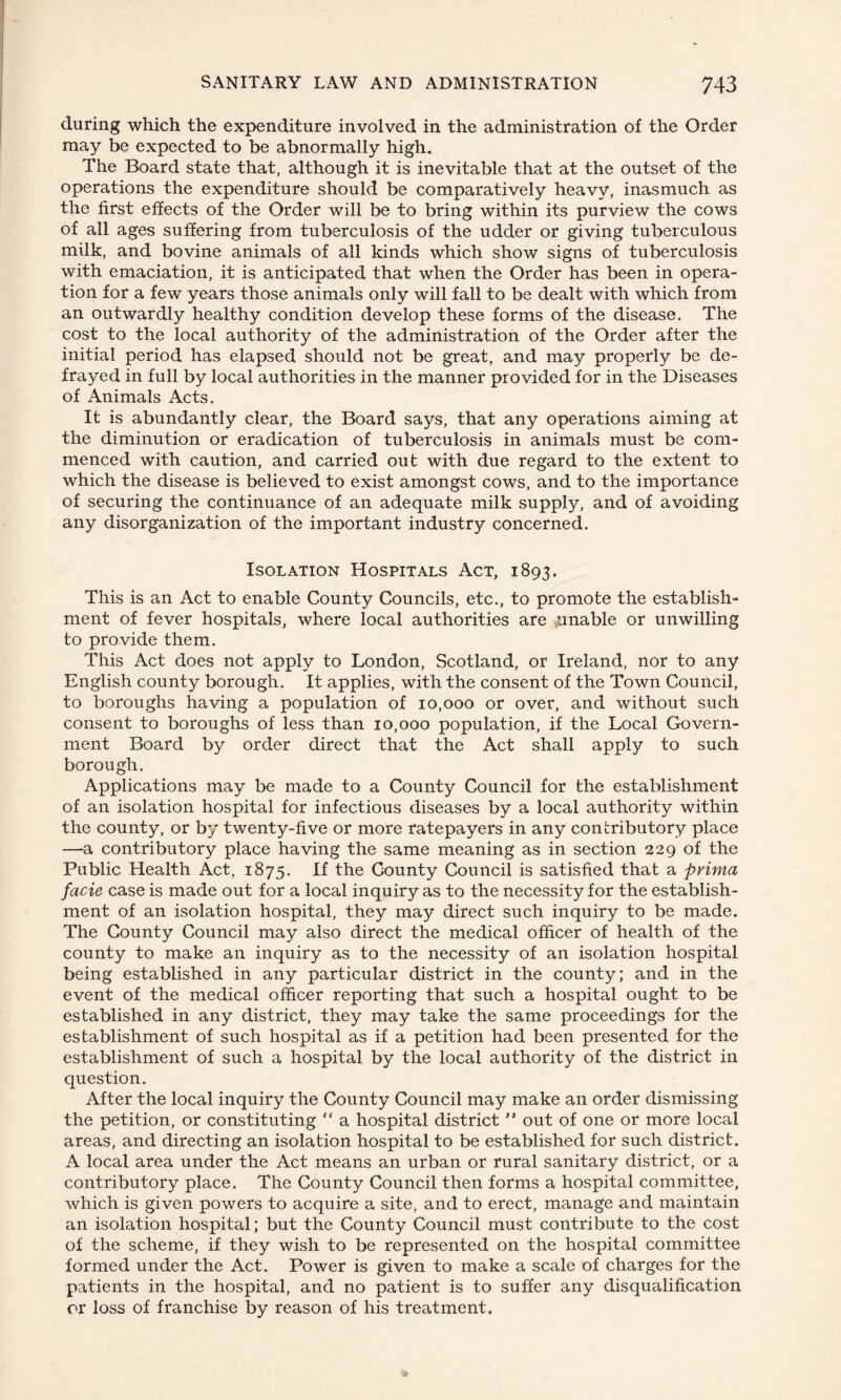 during which the expenditure involved in the administration of the Order may be expected to be abnormally high. The Board state that, although it is inevitable that at the outset of the operations the expenditure should be comparatively heavy, inasmuch as the first effects of the Order will be to bring within its purview the cows of all ages suffering from tuberculosis of the udder or giving tuberculous milk, and bovine animals of all kinds which show signs of tuberculosis with emaciation, it is anticipated that when the Order has been in opera¬ tion for a few years those animals only will fall to be dealt with which from an outwardly healthy condition develop these forms of the disease. The cost to the local authority of the administration of the Order after the initial period has elapsed should not be great, and may properly be de¬ frayed in full by local authorities in the manner provided for in the Diseases of Animals Acts. It is abundantly clear, the Board says, that any operations aiming at the diminution or eradication of tuberculosis in animals must be com¬ menced with caution, and carried out with due regard to the extent to which the disease is believed to exist amongst cows, and to the importance of securing the continuance of an adequate milk supply, and of avoiding any disorganization of the important industry concerned. Isolation Hospitals Act, 1893. This is an Act to enable County Councils, etc., to promote the establish¬ ment of fever hospitals, where local authorities are unable or unwilling to provide them. This Act does not apply to London, Scotland, or Ireland, nor to any English county borough. It applies, with the consent of the Town Council, to boroughs having a population of 10,000 or over, and without such consent to boroughs of less than 10,000 population, if the Local Govern¬ ment Board by order direct that the Act shall apply to such borough. Applications may be made to a County Council for the establishment of an isolation hospital for infectious diseases by a local authority within the county, or by twenty-five or more ratepayers in any contributory place —a contributory place having the same meaning as in section 229 of the Public Health Act, 1875. If the County Council is satisfied that a prima facie case is made out for a local inquiry as to the necessity for the establish¬ ment of an isolation hospital, they may direct such inquiry to be made. The County Council may also direct the medical officer of health of the county to make an inquiry as to the necessity of an isolation hospital being established in any particular district in the county; and in the event of the medical officer reporting that such a hospital ought to be established in any district, they may take the same proceedings for the establishment of such hospital as if a petition had been presented for the establishment of such a hospital by the local authority of the district in question. After the local inquiry the County Council may make an order dismissing the petition, or constituting “ a hospital district  out of one or more local areas, and directing an isolation hospital to be established for such district. A local area under the Act means an urban or rural sanitary district, or a contributory place. The County Council then forms a hospital committee, which is given powers to acquire a site, and to erect, manage and maintain an isolation hospital; but the County Council must contribute to the cost of the scheme, if they wish to be represented on the hospital committee formed under the Act. Power is given to make a scale of charges for the patients in the hospital, and no patient is to suffer any disqualification or loss of franchise by reason of his treatment.