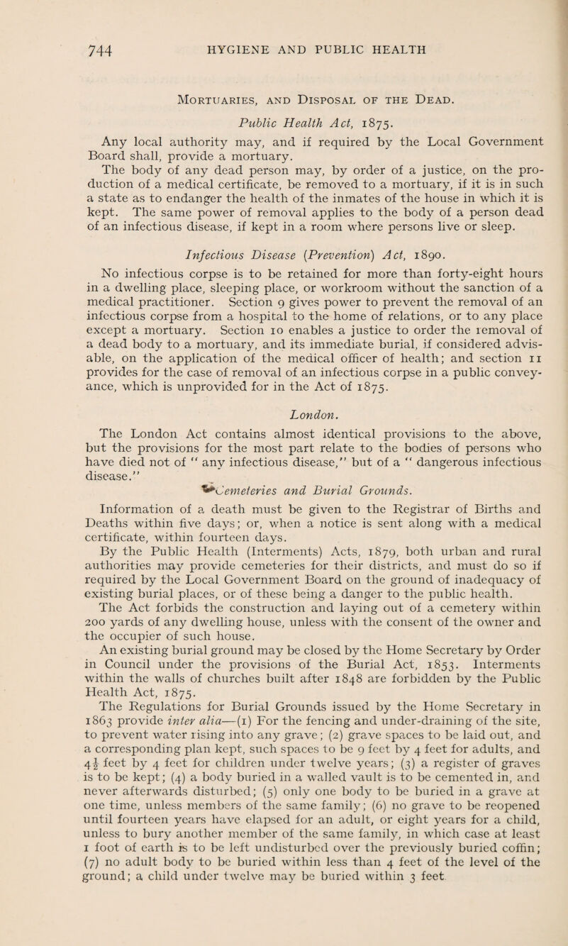 Mortuaries, and Disposal of the Dead. Public Health Act, 1875. Any local authority may, and if required by the Local Government Board shall, provide a mortuary. The body of any dead person may, by order of a justice, on the pro¬ duction of a medical certificate, be removed to a mortuary, if it is in such a state as to endanger the health of the inmates of the house in which it is kept. The same power of removal applies to the body of a person dead of an infectious disease, if kept in a room where persons live or sleep. Infectious Disease (Prevention) Act, 1890. No infectious corpse is to be retained for more than forty-eight hours in a dwelling place, sleeping place, or workroom without the sanction of a medical practitioner. Section 9 gives power to prevent the removal of an infectious corpse from a hospital to the home of relations, or to any place except a mortuary. Section 10 enables a justice to order the removal of a dead body to a mortuary, and its immediate burial, if considered advis¬ able, on the application of the medical officer of health; and section 11 provides for the case of removal of an infectious corpse in a public convey¬ ance, which is unprovided for in the Act of 1875. London. The London Act contains almost identical provisions to the above, but the provisions for the most part relate to the bodies of persons who have died not of ” any infectious disease,” but of a “ dangerous infectious disease.” Cemeteries and Burial Grounds. Information of a death must be given to the Registrar of Births and Deaths within five days; or, when a notice is sent along with a medical certificate, within fourteen days. By the Public Health (Interments) Acts, 1879, both urban and rural authorities may provide cemeteries for their districts, and must do so if required by the Local Government Board on the ground of inadequacy of existing burial places, or of these being a danger to the public health. The Act forbids the construction and laying out of a cemetery within 200 yards of any dwelling house, unless with the consent of the owner and the occupier of such house. An existing burial ground may be closed by the Home Secretary by Order in Council under the provisions of the Burial Act, 1853. Interments within the walls of churches built after 1848 are forbidden by the Public Health Act, 1875. The Regulations for Burial Grounds issued by the Home Secretary in 1863 provide inter alia—(1) For the fencing and under-draining of the site, to prevent water rising into any grave; (2) grave spaces to be laid out, and a corresponding plan kept, such spaces to be 9 feet by 4 feet for adults, and 4 J feet by 4 feet for children under twelve years; (3) a register of graves is to be kept; (4) a body buried in a walled vault is to be cemented in, and never afterwards disturbed; (5) only one body to be buried in a grave at one time, unless members of the same family; (6) no grave to be reopened until fourteen years have elapsed for an adult, or eight years for a child, unless to bury another member of the same family, in which case at least 1 foot of earth fs to be left undisturbed over the previously buried coffin; (7) no adult body to be buried within less than 4 feet of the level of the ground; a child under twelve may be buried within 3 feet