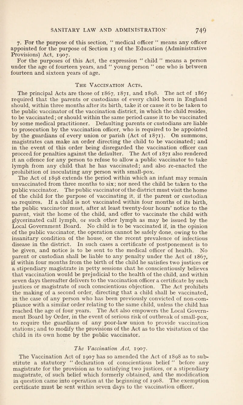 7. For the purpose of this section, “ medical officer ” means any officer appointed for the purpose of Section 13 of the Education (Administrative Provisions) Act, 1907. For the purposes of this Act, the expression “ child ” means a person under the age of fourteen years, and “ young person ” one who is between fourteen and sixteen years of age. The Vaccination Acts. The principal Acts are those of 1867, 1871, and 1898. The act of 1867 required that the parents or custodians of every child born in England should, within three months after its birth, take it or cause it to be taken to the public vaccinator of the vaccination district, in which the child resides, to be vaccinated; or should within the same period cause it to be vaccinated by some medical practitioner. Defaulting parents or custodians are liable to prosecution by the vaccination officer, who is required to be appointed by the guardians of every union or parish (Act of 1871). On summons, magistrates can make an order directing the child to be vaccinated; and in the event of this order being disregarded the vaccination officer can proceed for penalties against the defaulter. The Act of 1871 also rendered it an offence for any person to refuse to allow a public vaccinator to take lymph from any child that he has vaccinated; and also re-enacted the prohibition of inoculating any person with small-pox. The Act of 1898 extends the period within which an infant may remain unvaccinated from three months to six; nor need the child be taken to the public vaccinator. The public vaccinator of the district must visit the home of the child for the purpose of vaccinating it, if the parent or custodian so requires. If a child is not vaccinated within four months of its birth, the public vaccinator must, after at least twenty-four hours’ notice to the parent, visit the home of the child, and offer to vaccinate the child with glycerinated calf lymph, or such other lymph as may be issued by the Local Government Board. No child is to be vaccinated if, in the opinion of the public vaccinator, the operation cannot be safely done, owing to the insanitary condition of the house, or the recent prevalence of infectious disease in the district. In such cases a certificate of postponement is to be given, and notice is to be sent to the medical officer of health. No parent or custodian shall be liable to any penalty under the Act of 1867, if within four months from the birth of the child he satisfies two justices or a stipendiary magistrate in petty sessions chat he conscientiously believes that vaccination would be prejudicial to the health of the child, and within seven days thereafter delivers to the vaccination officer a certificate by such justices or magistrate of such conscientious objection. The Act prohibits the making of a second order, directing that a child shall be vaccinated, in the case of any person who has been previously convicted of non-com¬ pliance with a similar order relating to the same child, unless the child has reached the age of four years. The Act also empowers the Local Govern¬ ment Board by Order, in the event of serious risk of outbreak of small-pox, to require the guardians of any poor-law union to provide vaccination stations; and to modify the provisions of the Act as to the visitation of the child in its own home by the public vaccinator. The Vaccination Act, 1907. The Vaccination Act of 1907 has so amended the Act of 1898 as to sub¬ stitute a statutory “ declaration of conscientious belief ” before any magistrate for the provision as to satisfying two justices, or a stipendiary magistrate, of such belief which formerly obtained, and the modification in question came into operation at the beginning of 1908. The exemption certificate must be sent within seven days to the vaccination officer.