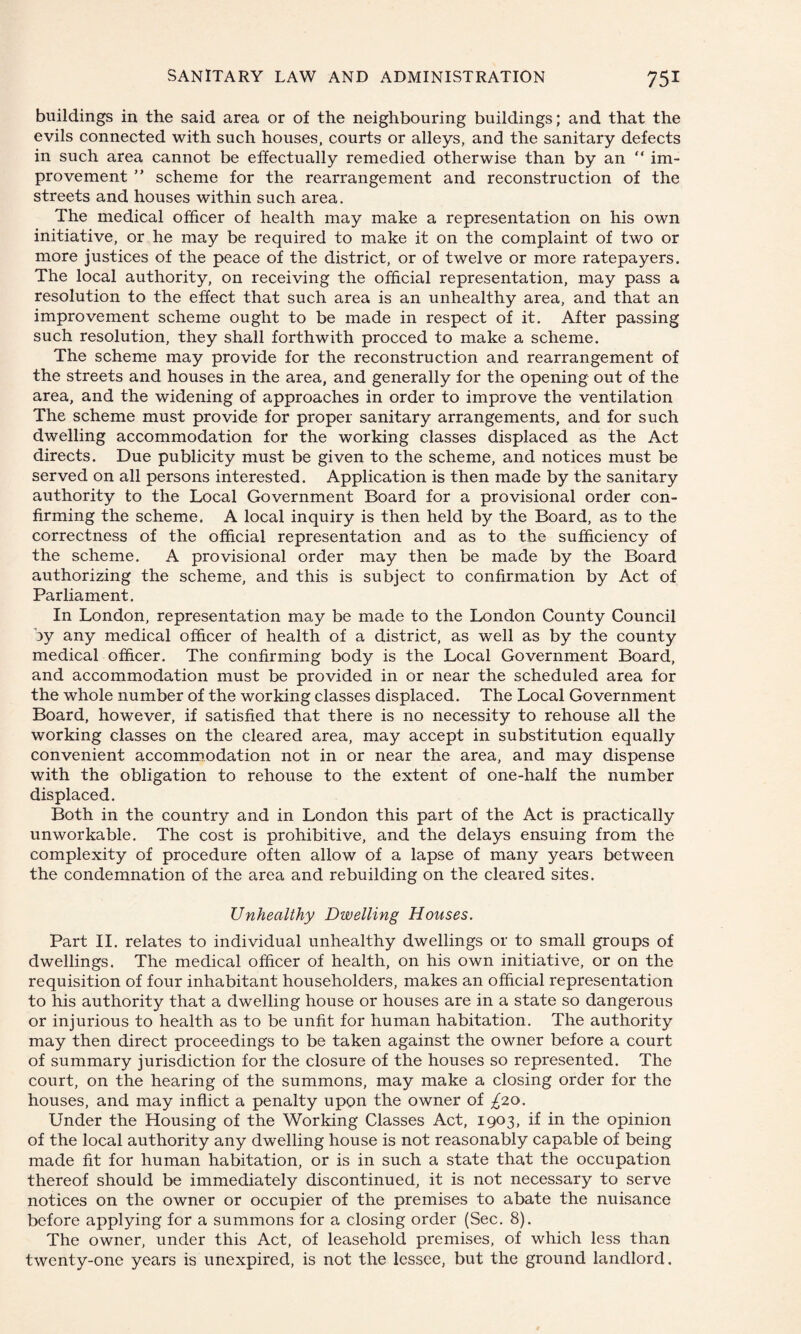 buildings in the said area or of the neighbouring buildings; and that the evils connected with such houses, courts or alleys, and the sanitary defects in such area cannot be effectually remedied otherwise than by an “ im¬ provement ” scheme for the rearrangement and reconstruction of the streets and houses within such area. The medical officer of health may make a representation on his own initiative, or he may be required to make it on the complaint of two or more justices of the peace of the district, or of twelve or more ratepayers. The local authority, on receiving the official representation, may pass a resolution to the effect that such area is an unhealthy area, and that an improvement scheme ought to be made in respect of it. After passing such resolution, they shall forthwith proceed to make a scheme. The scheme may provide for the reconstruction and rearrangement of the streets and houses in the area, and generally for the opening out of the area, and the widening of approaches in order to improve the ventilation The scheme must provide for proper sanitary arrangements, and for such dwelling accommodation for the working classes displaced as the Act directs. Due publicity must be given to the scheme, and notices must be served on all persons interested. Application is then made by the sanitary authority to the Local Government Board for a provisional order con¬ firming the scheme. A local inquiry is then held by the Board, as to the correctness of the official representation and as to the sufficiency of the scheme. A provisional order may then be made by the Board authorizing the scheme, and this is subject to confirmation by Act of Parliament. In London, representation may be made to the London County Council by any medical officer of health of a district, as well as by the county medical officer. The confirming body is the Local Government Board, and accommodation must be provided in or near the scheduled area for the whole number of the working classes displaced. The Local Government Board, however, if satisfied that there is no necessity to rehouse all the working classes on the cleared area, may accept in substitution equally convenient accommodation not in or near the area, and may dispense with the obligation to rehouse to the extent of one-half the number displaced. Both in the country and in London this part of the Act is practically unworkable. The cost is prohibitive, and the delays ensuing from the complexity of procedure often allow of a lapse of many years between the condemnation of the area and rebuilding on the cleared sites. Unhealthy Dwelling Houses. Part II. relates to individual unhealthy dwellings or to small groups of dwellings. The medical officer of health, on his own initiative, or on the requisition of four inhabitant householders, makes an official representation to his authority that a dwelling house or houses are in a state so dangerous or injurious to health as to be unfit for human habitation. The authority may then direct proceedings to be taken against the owner before a court of summary jurisdiction for the closure of the houses so represented. The court, on the hearing of the summons, may make a closing order for the houses, and may inflict a penalty upon the owner of £20. Under the Housing of the Working Classes Act, 1903, if in the opinion of the local authority any dwelling house is not reasonably capable of being made fit for human habitation, or is in such a state that the occupation thereof should be immediately discontinued, it is not necessary to serve notices on the owner or occupier of the premises to abate the nuisance before applying for a summons for a closing order (Sec. 8). The owner, under this Act, of leasehold premises, of which less than twenty-one years is unexpired, is not the lessee, but the ground landlord.