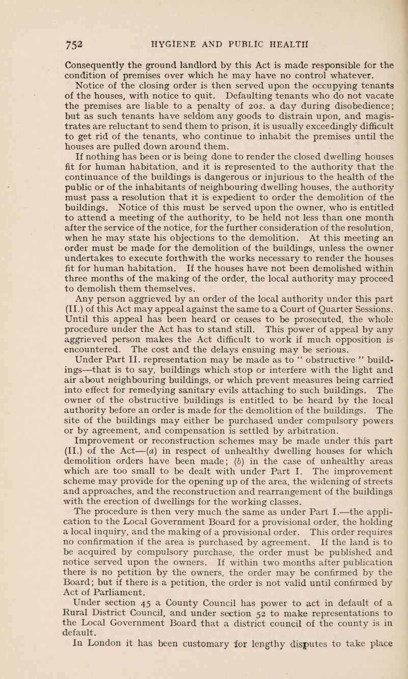 Consequently the ground landlord by this Act is made responsible for the condition of premises over which he may have no control whatever. Notice of the closing order is then served upon the occupying tenants of the houses, with notice to quit. Defaulting tenants who do not vacate the premises are liable to a penalty of 20s. a day during disobedience; but as such tenants have seldom any goods to distrain upon, and magis¬ trates are reluctant to send them to prison, it is usually exceedingly difficult to get rid of the tenants, who continue to inhabit the premises until the houses are pulled down around them. If nothing has been or is being done to render the closed dwelling houses fit for human habitation, and it is represented to the authority that the continuance of the buildings is dangerous or injurious to the health of the public or of the inhabitants of neighbouring dwelling houses, the authority must pass a resolution that it is expedient to order the demolition of the buildings. Notice of this must be served upon the owner, who is entitled to attend a meeting of the authority, to be held not less than one month after the service of the notice, for the further consideration of the resolution, when he may state his objections to the demolition. At this meeting an order must be made for the demolition of the buildings, unless the owner undertakes to execute forthwith the works necessary to render the houses fit for human habitation. If the houses have not been demolished within three months of the making of the order, the local authority may proceed to demolish them themselves. Any person aggrieved by an order of the local authority under this part (II.) of this Act may appeal against the same to a Court of Quarter Sessions. Until this appeal has been heard or ceases to be prosecuted, the whole procedure under the Act has to stand still. This power of appeal by any aggrieved person makes the Act difficult to work if much opposition is encountered. The cost and the delays ensuing may be serious. Under Part II. representation may be made as to “ obstructive ” build¬ ings—that is to say, buildings which stop or interfere with the light and air about neighbouring buildings, or which prevent measures being carried into effect for remedying sanitary evils attaching to such buildings. The owner of the obstructive buildings is entitled to be heard by the local authority before an order is made for the demolition of the buildings. The site of the buildings may either be purchased under compulsory powers or by agreement, and compensation is settled by arbitration. Improvement or reconstruction schemes may be made under this part (II.) of the Act—(a) in respect of unhealthy dwelling houses for which demolition orders have been made; (b) in the case of unhealthy areas which are too small to be dealt with under Part I. The improvement scheme may provide for the opening up of the area, the widening of streets and approaches, and the reconstruction and rearrangement of the buildings with the erection of dwellings for the working classes. The procedure is then very much the same as under Part I.—the appli¬ cation to the Local Government Board for a provisional order, the holding a local inquiry, and the making of a provisional order. This order requires no confirmation if the area is purchased by agreement. If the land is to be acquired by compulsory purchase, the order must be published and notice served upon the owners. If within two months after publication there is no petition by the owners, the order may be confirmed by the Board; but if there is a petition, the order is not valid until confirmed by Act of Parliament. Under section 45 a County Council has power to act in default of a Rural District Council, and under section 52 to make representations to the Local Government Board that a district council of the county is in default. In London it has been customary lor lengthy disputes to take place