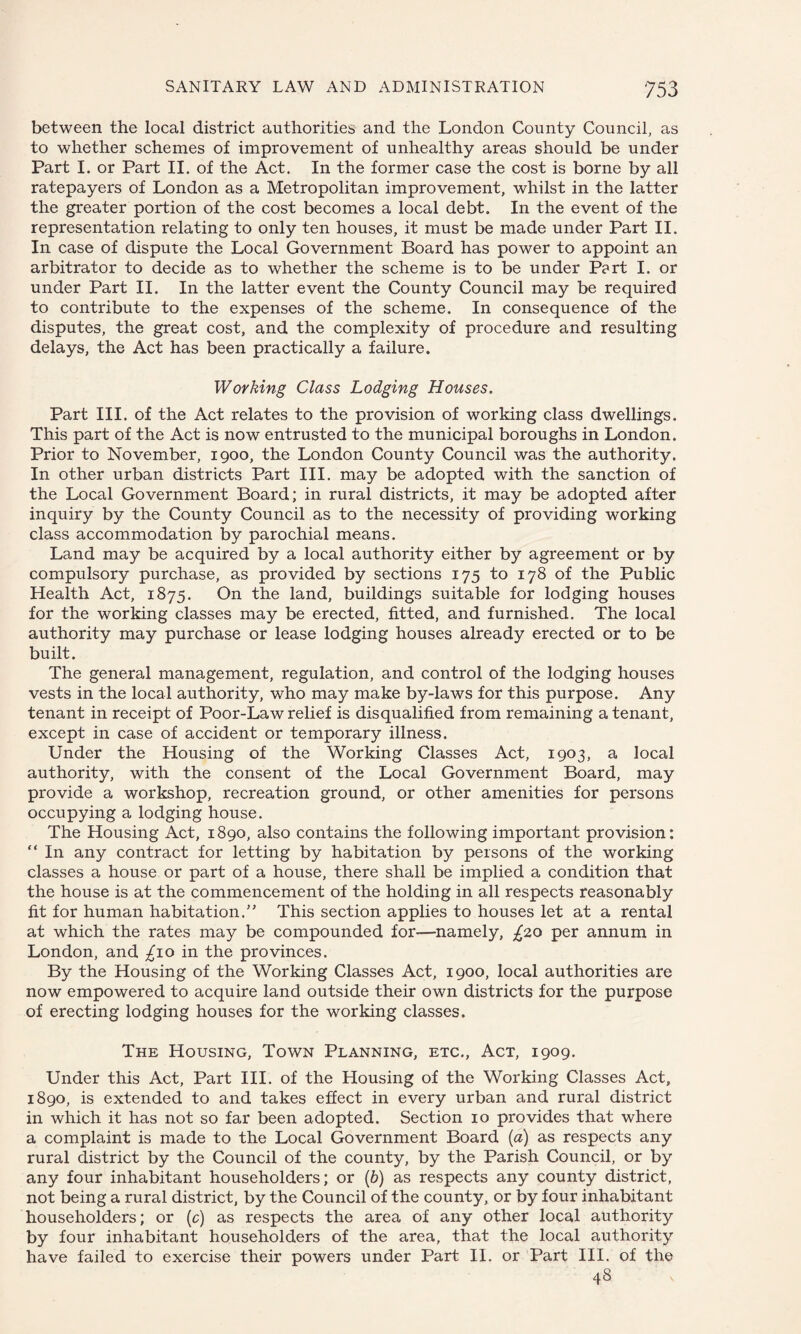 between the local district authorities and the London County Council, as to whether schemes of improvement of unhealthy areas should be under Part I. or Part II. of the Act. In the former case the cost is borne by all ratepayers of London as a Metropolitan improvement, whilst in the latter the greater portion of the cost becomes a local debt. In the event of the representation relating to only ten houses, it must be made under Part II. In case of dispute the Local Government Board has power to appoint an arbitrator to decide as to whether the scheme is to be under Part I. or under Part II. In the latter event the County Council may be required to contribute to the expenses of the scheme. In consequence of the disputes, the great cost, and the complexity of procedure and resulting delays, the Act has been practically a failure. Working Class Lodging Houses. Part III. of the Act relates to the provision of working class dwellings. This part of the Act is now entrusted to the municipal boroughs in London. Prior to November, 1900, the London County Council was the authority. In other urban districts Part III. may be adopted with the sanction of the Local Government Board; in rural districts, it may be adopted after inquiry by the County Council as to the necessity of providing working class accommodation by parochial means. Land may be acquired by a local authority either by agreement or by compulsory purchase, as provided by sections 175 to 178 of the Public Health Act, 1875. On the land, buildings suitable for lodging houses for the working classes may be erected, fitted, and furnished. The local authority may purchase or lease lodging houses already erected or to be built. The general management, regulation, and control of the lodging houses vests in the local authority, who may make by-laws for this purpose. Any tenant in receipt of Poor-Law relief is disqualified from remaining a tenant, except in case of accident or temporary illness. Under the Housing of the Working Classes Act, 1903, a local authority, with the consent of the Local Government Board, may provide a workshop, recreation ground, or other amenities for persons occupying a lodging house. The Housing Act, 1890, also contains the following important provision: “ In any contract for letting by habitation by persons of the working classes a house or part of a house, there shall be implied a condition that the house is at the commencement of the holding in all respects reasonably fit for human habitation.” This section applies to houses let at a rental at which the rates may be compounded for—namely, £20 per annum in London, and £10 in the provinces. By the Housing of the Working Classes Act, 1900, local authorities are now empowered to acquire land outside their own districts for the purpose of erecting lodging houses for the working classes. The Housing, Town Planning, etc., Act, 1909. Under this Act, Part III. of the Housing of the Working Classes Act, 1890, is extended to and takes effect in every urban and rural district in which it has not so far been adopted. Section 10 provides that where a complaint is made to the Local Government Board (a) as respects any rural district by the Council of the county, by the Parish Council, or by any four inhabitant householders; or (b) as respects any county district, not being a rural district, by the Council of the county, or by four inhabitant householders; or (c) as respects the area of any other local authority by four inhabitant householders of the area, that the local authority have failed to exercise their powers under Part II. or Part III. of the 48