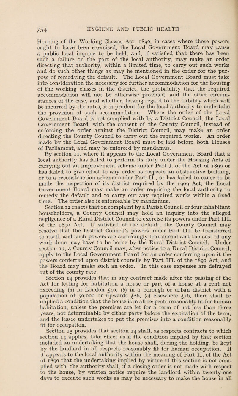 Housing of the Working Classes Act, 1890, in cases where those powers ought to have been exercised, the Local Government Board may cause a public local inquiry to be held, and, if satisfied that there has been such a failure on the part of the local authority, may make an order directing that authority, within a limited time, to carry out such works and do such other things as may be mentioned in the order for the pur¬ pose of remedying the default. The Local Government Board must take into consideration the necessity for further accommodation for the housing of the working classes in the district, the probability that the required accommodation will not be otherwise provided, and the other circum¬ stances of the case, and whether, having regard to the liability which will be incurred by the rates, it is prudent for the local authority to undertake the provision of such accommodation. Where the order of the Local Government Board is not complied with by a District Council, the Local Government Board, with the consent of the County Council, instead of enforcing the order against the District Council, may make an order directing the County Council to carry out the required works. An order made by the Local Government Board must be laid before both Houses of Parliament, and may be enforced by mandamus. By section 11, where it appears to the Local Government Board that a local authority has failed to perform its duty under the Housing Acts of carrying out an improvement scheme under Part I. of the Act of 1890 or has failed to give effect to any order as respects an obstructive building, or to a reconstruction scheme under Part II., or has failed to cause to be made the inspection of its district required by the 1909 Act, the Local Government Board may make an order requiring the local authority to remedy the default and to carry out any required works within a fixed time. The order also is enforceable by mandamus. Section 12 enacts that on complaint by a Parish Council or four inhabitant householders, a County Council may hold an inquiry into the alleged negligence of a Rural District Council to exercise its powers under Part III. of the 1890 Act. If satisfied of the default, the County Council may resolve that the District Council’s powers under Part III. be transferred to itself, and such powers are accordingly transferred and the cost of any work done may have to be borne by the Rural District Council. Under section 13, a County Council may, after notice to a Rural District Council, apply to the Local Government Board for an order conferring upon it the powers conferred upon district councils by Part III. of the 1890 Act, and the Board may make such an order. In this case expenses are defrayed out of the county rate. Section 14 provides that in any contract made after the passing of the Act for letting for habitation a house or part of a house at a rent not exceeding (a) in London ^40, (b) in a borough or urban district with a population of 50,000 or upwards £26, (c) elsewhere £16, there shall be implied a condition that the house is in all respects reasonably fit for human habitation, unless the premises are let for a term of not less than three years, not determinable by either party before the expiration of the term, and the lessee undertakes to put the premises into a condition reasonably fit for occupation. Section 15 provides that section 14 shall, as respects contracts to which section 14 applies, take effect as if the condition implied by that section included an undertaking that the house shall, during the holding, be kept by the landlord in all respects reasonably fit for human occupation. If it appears to the local authority within the meaning of Part II. of the Act of 1890 that the undertaking implied by virtue of this section is not com¬ plied with, the authority shall, if a closing order is not made with respect to the house, by written notice require the landlord within twenty-one days to execute such works as may be necessary to make the house in all
