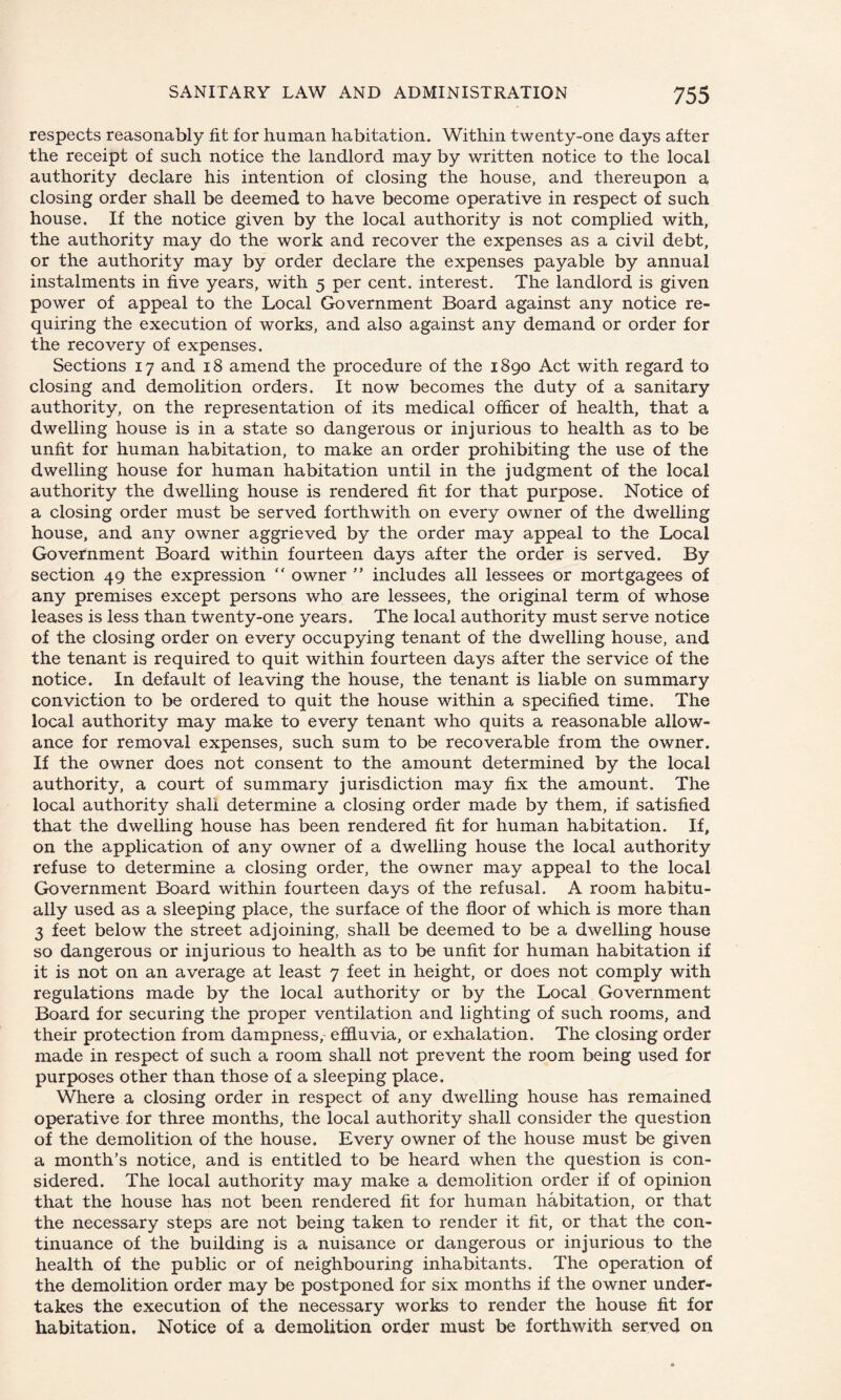respects reasonably fit for human habitation. Within twenty-one days after the receipt of such notice the landlord may by written notice to the local authority declare his intention of closing the house, and thereupon a closing order shall be deemed to have become operative in respect of such house. If the notice given by the local authority is not complied with, the authority may do the work and recover the expenses as a civil debt, or the authority may by order declare the expenses payable by annual instalments in five years, with 5 per cent, interest. The landlord is given power of appeal to the Local Government Board against any notice re¬ quiring the execution of works, and also against any demand or order for the recovery of expenses. Sections 17 and 18 amend the procedure of the 1890 Act with regard to closing and demolition orders. It now becomes the duty of a sanitary authority, on the representation of its medical officer of health, that a dwelling house is in a state so dangerous or injurious to health as to be unfit for human habitation, to make an order prohibiting the use of the dwelling house for human habitation until in the judgment of the local authority the dwelling house is rendered fit for that purpose. Notice of a closing order must be served forthwith on every owner of the dwelling house, and any owner aggrieved by the order may appeal to the Local Government Board within fourteen days after the order is served. By section 49 the expression “ owner ” includes all lessees or mortgagees of any premises except persons who are lessees, the original term of whose leases is less than twenty-one years. The local authority must serve notice of the closing order on every occupying tenant of the dwelling house, and the tenant is required to quit within fourteen days after the service of the notice. In default of leaving the house, the tenant is liable on summary conviction to be ordered to quit the house within a specified time. The local authority may make to every tenant who quits a reasonable allow¬ ance for removal expenses, such sum to be recoverable from the owner. If the owner does not consent to the amount determined by the local authority, a court of summary jurisdiction may fix the amount. The local authority shall determine a closing order made by them, if satisfied that the dwelling house has been rendered fit for human habitation. If, on the application of any owner of a dwelling house the local authority refuse to determine a closing order, the owner may appeal to the local Government Board within fourteen days of the refusal. A room habitu¬ ally used as a sleeping place, the surface of the floor of which is more than 3 feet below the street adjoining, shall be deemed to be a dwelling house so dangerous or injurious to health as to be unfit for human habitation if it is not on an average at least 7 feet in height, or does not comply with regulations made by the local authority or by the Local Government Board for securing the proper ventilation and lighting of such rooms, and their protection from dampness, effluvia, or exhalation. The closing order made in respect of such a room shall not prevent the room being used for purposes other than those of a sleeping place. Where a closing order in respect of any dwelling house has remained operative for three months, the local authority shall consider the question of the demolition of the house. Every owner of the house must be given a month’s notice, and is entitled to be heard when the question is con¬ sidered. The local authority may make a demolition order if of opinion that the house has not been rendered fit for human habitation, or that the necessary steps are not being taken to render it fit, or that the con¬ tinuance of the building is a nuisance or dangerous or injurious to the health of the public or of neighbouring inhabitants. The operation of the demolition order may be postponed for six months if the owner under¬ takes the execution of the necessary works to render the house fit for habitation. Notice of a demolition order must be forthwith served on