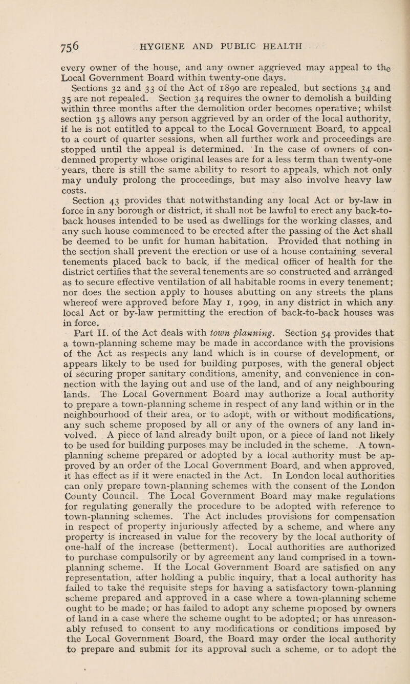 every owner of the house, and any owner aggrieved may appeal to the Local Government Board within twenty-one days. Sections 32 and 33 of the Act of 1890 are repealed, but sections 34 and 35 are not repealed. Section 34 requires the owner to demolish a building within three months after the demolition order becomes operative; whilst section 35 allows any person aggrieved by an order of the local authority, if he is not entitled to appeal to the Local Government Board, to appeal to a court of quarter sessions, when all further work and proceedings are stopped until the appeal is determined. In the case of owners of con¬ demned property whose original leases are for a less term than twenty-one years, there is still the same ability to resort to appeals, which not only may unduly prolong the proceedings, but may also involve heavy law costs. Section 43 provides that notwithstanding any local Act or by-law in force in any borough or district, it shall not be lawful to erect any back-to- back houses intended to be used as dwellings for the working classes, and any such house commenced to be erected after the passing of the Act shall be deemed to be unfit for human habitation. Provided that nothing in the section shall prevent the erection or use of a house containing several tenements placed back to back, if the medical officer of health for the district certifies that the several tenements are so constructed and arranged as to secure effective ventilation of all habitable rooms in every tenement; nor does the section apply to houses abutting on any streets the plans whereof were approved before May 1, 1909, in any district in which any local Act or by-law permitting the erection of back-to-back houses was in force. Part II. of the Act deals with town planning. Section 54 provides that a town-planning scheme may be made in accordance with the provisions of the Act as respects any land which is in course of development, or appears likely to be used for building purposes, with the general object of securing proper sanitary conditions, amenity, and convenience in con¬ nection with the laying out and use of the land, and of any neighbouring lands. The Local Government Board may authorize a local authority to prepare a town-planning scheme in respect of any land within or in the neighbourhood of their area, or to adopt, with or without modifications, any such scheme proposed by all or any of the owners of any land in¬ volved. A piece of land already built upon, or a piece of land not likely to be used for building purposes may be included in the scheme. A town- planning scheme prepared or adopted by a local authority must be ap¬ proved by an order of the Local Government Board, and when approved, it has effect as if it were enacted in the Act. In London local authorities can only prepare town-planning schemes with the consent of the London County Council. The Local Government Board may make regulations for regulating generally the procedure to be adopted with reference to town-planning schemes. The Act includes provisions for compensation in respect of property injuriously affected by a scheme, and where any property is increased in value for the recovery by the local authority of one-half of the increase (betterment). Local authorities are authorized to purchase compulsorily or by agreement any land comprised in a town- planning scheme. If the Local Government Board are satisfied on any representation, after holding a public inquiry, that a local authority has failed to take the requisite steps for having a satisfactory town-planning scheme prepared and approved in a case where a town-planning scheme ought to be made; or has failed to adopt any scheme pioposed by owners of land in a case where the scheme ought to be adopted; or has unreason¬ ably refused to consent to any modifications or conditions imposed by the Local Government Board, the Board may order the local authority to prepare and submit for its approval such a scheme, or to adopt the