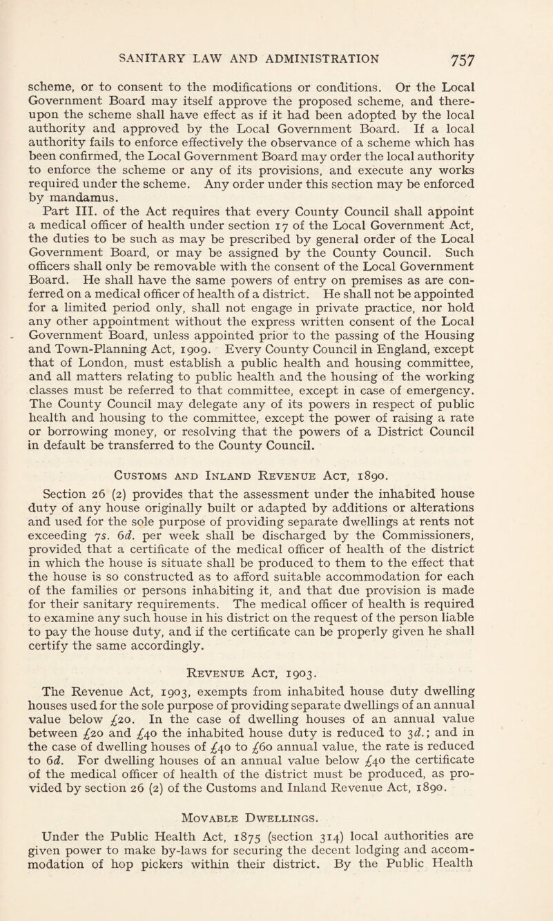 scheme, or to consent to the modifications or conditions. Or the Local Government Board may itself approve the proposed scheme, and there¬ upon the scheme shall have effect as if it had been adopted by the local authority and approved by the Local Government Board. If a local authority fails to enforce effectively the observance of a scheme which has been confirmed, the Local Government Board may order the local authority to enforce the scheme or any of its provisions, and execute any works required under the scheme. Any order under this section may be enforced by mandamus. Part III. of the Act requires that every County Council shall appoint a medical officer of health under section 17 of the Local Government Act, the duties to be such as may be prescribed by general order of the Local Government Board, or may be assigned by the County Council. Such officers shall only be removable with the consent of the Local Government Board. He shall have the same powers of entry on premises as are con¬ ferred on a medical officer of health of a district. He shall not be appointed for a limited period only, shall not engage in private practice, nor hold any other appointment without the express written consent of the Local Government Board, unless appointed prior to the passing of the Housing and Town-Planning Act, 1909. Every County Council in England, except that of London, must establish a public health and housing committee, and all matters relating to public health and the housing of the working classes must be referred to that committee, except in case of emergency. The County Council may delegate any of its powers in respect of public health and housing to the committee, except the power of raising a rate or borrowing money, or resolving that the powers of a District Council in default be transferred to the County Council. Customs and Inland Revenue Act, 1890. Section 26 (2) provides that the assessment under the inhabited house duty of any house originally built or adapted by additions or alterations and used for the sole purpose of providing separate dwellings at rents not exceeding 75. 6d. per week shall be discharged by the Commissioners, provided that a certificate of the medical officer of health of the district in which the house is situate shall be produced to them to the effect that the house is so constructed as to afford suitable accommodation for each of the families or persons inhabiting it, and that due provision is made for their sanitary requirements. The medical officer of health is required to examine any such house in his district on the request of the person liable to pay the house duty, and if the certificate can be properly given he shall certify the same accordingly. Revenue Act, 1903. The Revenue Act, 1903, exempts from inhabited house duty dwelling houses used for the sole purpose of providing separate dwellings of an annual value below £20. In the case of dwelling houses of an annual value between £20 and ^40 the inhabited house duty is reduced to 3 d.\ and in the case of dwelling houses of ^40 to £60 annual value, the rate is reduced to 6d. For dwelling houses of an annual value below ^40 the certificate of the medical officer of health of the district must be produced, as pro¬ vided by section 26 (2) of the Customs and Inland Revenue Act, 1890. Movable Dwellings. Under the Public Health Act, 1875 (section 314) local authorities are given power to make by-laws for securing the decent lodging and accom¬ modation of hop pickers within their district. By the Public Health