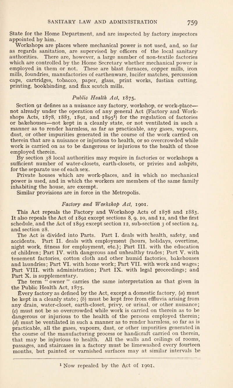 State for the Home Department, and are inspected by factory inspectors appointed by him. Workshops are places where mechanical power is not used, and, so far as regards sanitation, are supervised by officers of the local sanitary authorities. There are, however, a large number of non-textile factories which are controlled by the Home Secretary whether mechanical power is employed in them or not. These are blast furnaces, copper mills, iron mills, foundries, manufactories of earthenware, lucifer matches, percussion caps, cartridges, tobacco, paper, glass, print works, fustian cutting, printing, bookbinding, and flax scutch mills. Public Health Act, 1875, Section 91 defines as a nuisance any factory, workshop, or work-place— not already under the operation of any general Act (Factory and Work¬ shops Acts, 1878, 1883, 1891, and 18951) for the regulation of factories or bakehouses—not kept in a cleanly state, or not ventilated in such a manner as to render harmless, as far as practicable, any gases, vapours, dust, or other impurities generated in the course of the work carried on therein that are a nuisance or injurious to health, or so overcrowded while work is carried on as to be dangerous or injurious to the health of those employed therein. By section 38 local authorities may require in factories or workshops a sufficient number of water-closets, earth-closets, or privies and ashpits, for the separate use of each sex. Private houses which are work-places, and in which no mechanical power is used, and in which the workers are members of the same family inhabiting the house, are exempt. Similar provisions are in force in the Metropolis. Factory and Workshop Act, 1901. This Act repeals the Factory and Workshop Acts of 1878 and 1883. It also repeals the Act of 1891 except sections 8, 9, 10, and 12, and the first schedule, and the Act of 1895 except section 12, sub-section 3 of section 24, and section 28. The Act is divided into Parts. Part I. deals with health, safety, and accidents. Part II. deals with employment (hours, holidays, overtime, night work, fitness for employment, etc.); Part III. with the education of children; Part IV. with dangerous and unhealthy trades; Part V. with tenement factories, cotton cloth and other humid factories, bakehouses and laundries; Part VI. with home work; Part VII. with work and wages; Part VIII. with administration; Part IX. with legal proceedings; and Part X. is supplementary. The term “ owner ” carries the same interpretation as that given in the Public Health Act, 1875. Every factory as defined by the Act, except a domestic factory, (a) must be kept in a cleanly state; (b) must be kept free from effluvia arising from any drain, water-closet, earth-closet, privy, or urinal, or other nuisance; (c) must not be so overcrowded while work is carried on therein as to be dangerous or injurious to the health of the persons employed therein; (d) must be ventilated in such a manner as to render harmless, so far as is practicable, all the gases, vapours, dust, or other impurities generated in the course of the manufacturing process or handicraft carried on therein, that may be injurious to health. All the walls and ceilings of rooms, passages, and staircases in a factory must be limewashed every fourteen months, but painted or varnished surfaces may at similar intervals be 1 Now repealed by the A.ct of 190,1,