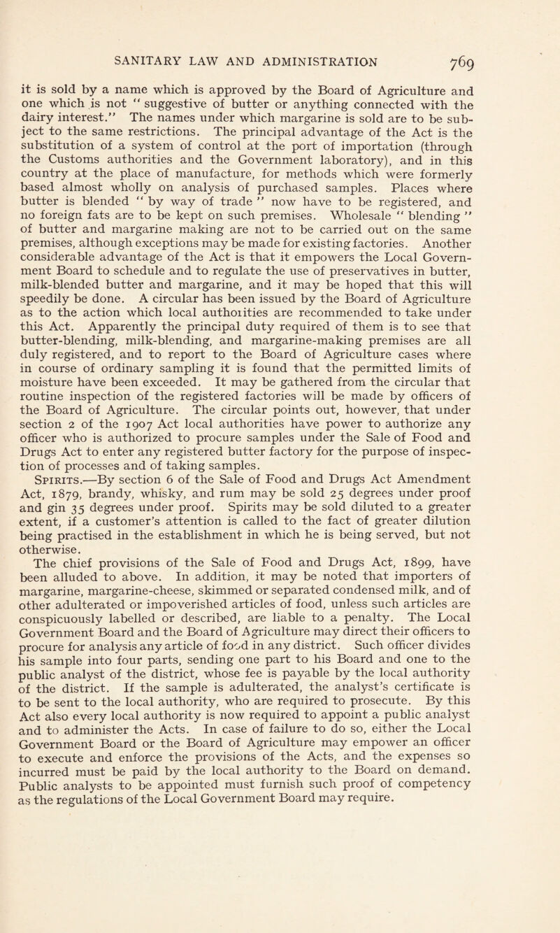 it is sold by a name which is approved by the Board of Agriculture and one which is not “ suggestive of butter or anything connected with the dairy interest.” The names under which margarine is sold are to be sub¬ ject to the same restrictions. The principal advantage of the Act is the substitution of a system of control at the port of importation (through the Customs authorities and the Government laboratory), and in this country at the place of manufacture, for methods which were formerly based almost wholly on analysis of purchased samples. Places where butter is blended “ by way of trade ” now have to be registered, and no foreign fats are to be kept on such premises. Wholesale ” blending ” of butter and margarine making are not to be carried out on the same premises, although exceptions may be made for existing factories. Another considerable advantage of the Act is that it empowers the Local Govern¬ ment Board to schedule and to regulate the use of preservatives in butter, milk-blended butter and margarine, and it may be hoped that this will speedily be done. A circular has been issued by the Board of Agriculture as to the action which local authorities are recommended to take under this Act. Apparently the principal duty required of them is to see that butter-blending, milk-blending, and margarine-making premises are all duly registered, and to report to the Board of Agriculture cases where in course of ordinary sampling it is found that the permitted limits of moisture have been exceeded. It may be gathered from the circular that routine inspection of the registered factories will be made by officers of the Board of Agriculture. The circular points out, however, that under section 2 of the 1907 Act local authorities have power to authorize any officer who is authorized to procure samples under the Sale of Food and Drugs Act to enter any registered butter factory for the purpose of inspec¬ tion of processes and of taking samples. Spirits.—By section 6 of the Sale of Food and Drugs Act Amendment Act, 1879, brandy, whisky, and rum may be sold 25 degrees under proof and gin 35 degrees under proof. Spirits may be sold diluted to a greater extent, if a customer’s attention is called to the fact of greater dilution being practised in the establishment in which he is being served, but not otherwise. The chief provisions of the Sale of Food and Drugs Act, 1899, have been alluded to above. In addition, it may be noted that importers of margarine, margarine-cheese, skimmed or separated condensed milk, and of other adulterated or impoverished articles of food, unless such articles are conspicuously labelled or described, are liable to a penalty. The Local Government Board and the Board of Agriculture may direct their officers to procure for analysis any article of food in any district. Such officer divides his sample into four parts, sending one part to his Board and one to the public analyst of the district, whose fee is payable by the local authority of the district. If the sample is adulterated, the analyst’s certificate is to be sent to the local authority, who are required to prosecute. By this Act also every local authority is now required to appoint a public analyst and to administer the Acts. In case of failure to do so, either the Local Government Board or the Board of Agriculture may empower an officer to execute and enforce the provisions of the Acts, and the expenses so incurred must be paid by the local authority to the Board on demand. Public analysts to be appointed must furnish such proof of competency as the regulations of the Local Government Board may require.