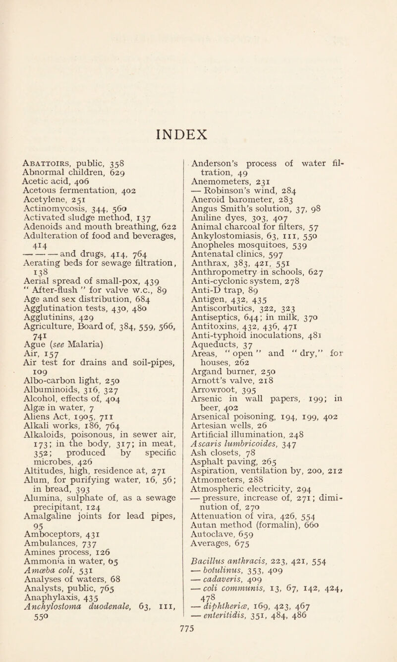 INDEX Abattoirs, public, 358 Abnormal children, 629 Acetic acid, 406 Acetous fermentation, 402 Acetylene, 251 Actinomycosis, 344, 560 Activated sludge method, 137 Adenoids and mouth breathing, 622 Adulteration of food and beverages, 414 —--- and drugs, 414, 764 Aerating beds for sewage filtration, 138 Aerial spread of small-pox, 439 “ After-flush ” for valve w.c., 89 Age and sex distribution, 684 Agglutination tests, 430, 480 Agglutinins, 429 Agriculture, Board of, 384, 559, 566, 741 Ague (see Malaria) Air, 157 Air test for drains and soil-pipes, 109 Albo-carbon light, 250 Albuminoids, 316, 327 Alcohol, effects of, 404 Algae in water, 7 Aliens Act, 1905, 711 Alkali works, 186, 764 Alkaloids, poisonous, in sewer air, 173; in the body, 317; in meat, 352; produced by specific microbes, 426 Altitudes, high, residence at, 271 Alum, for purifying water, 16, 56; in bread, 393 Alumina, sulphate of, as a sewage precipitant, 124 Amalgaline joints for lead pipes, 95 Amboceptors, 431 Ambulances, 737 Amines process, 126 Ammonia in water, 05 Amoeba coli, 531 Analyses of waters, 68 Analysts, public, 765 Anaphylaxis, 435 Anchylostoma duodenale, 63, 111, 550 Anderson’s process of water fil¬ tration, 49 Anemometers, 231 — Robinson’s wind, 284 Aneroid barometer, 283 Angus Smith’s solution, 37, 98 Aniline dyes, 303, 407 Animal charcoal for filters, 57 Ankylostomiasis, 63, in, 550 Anopheles mosquitoes, 539 Antenatal clinics, 597 Anthrax, 383, 421, 551 Anthropometry in schools, 627 Anti-cyclonic system, 278 Anti-D trap, 89 Antigen, 432, 435 Antiscorbutics, 322, 323 Antiseptics, 644; in milk, 370 Antitoxins, 432, 436, 471 Anti-typhoid inoculations, 481 Aqueducts, 37 Areas, “ open ” and “ dry,” for houses, 262 Argand burner, 250 Arnott’s valve, 218 Arrowroot, 395 Arsenic in wall papers, 199; in beer, 402 Arsenical poisoning, 194, 199, 402 Artesian wells, 26 Artificial illumination, 248 A scans lumbricoides, 347 Ash closets, 78 Asphalt paving, 265 Aspiration, ventilation by, 200, 212 Atmometers, 288 Atmospheric electricity, 294 — pressure, increase of, 271; dimi¬ nution of, 270 Attenuation of vira, 426, 554 Autan method (formalin), 660 Autoclave, 659 Averages, 675 Bacillus anthracis, 223, 421, 554 -— botulinus, 353, 409 — cadaveris, 409 — coli communis, 13, 67, 142, 424, 478 — diphthevice, 169, 423, 467 — enteritidis, 351, 484, 486